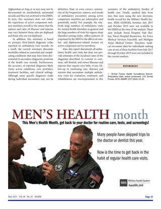 May 2021  Vol. 28  No. 05  MSMR	 Page 25
Afghanistan or Iraq or at sea) may not be
documented on standardized, automated
records and thus not archived in the DMSS.
In turn, this summary does not reflect
the experience of active component mili-
tary members overall to the extent that the
natures and rates of illnesses and injuries
may vary between those who are deployed
and those who are not deployed.
In addition, this summary is based
on primary (first-listed) diagnosis codes
reported on ambulatory visit records. As
a result, the current summary discounts
morbidity related to comorbid and compli-
cating conditions that may have been doc-
umented in secondary diagnostic positions
of the health care records. Furthermore,
the accuracy of reported diagnoses likely
varies across conditions, care providers,
treatment facilities, and clinical settings.
Although some specific diagnoses made
during individual encounters may not be
definitive, final, or even correct, summa-
ries of the frequencies, natures, and trends
of ambulatory encounters among active
component members are informative and
potentially useful. For example, the rela-
tively large numbers of ambulatory visits
for mental health disorders in general and
the large numbers of visits for organic sleep
disorders among males, reflect patterns of
responses by the MHS to the effects of com-
bat- and deployment-related stresses on
active component service members.
Also, this report documents all ambu-
latory health care visits but does not pro-
vide estimates of the incidence rates of the
diagnoses described. In contrast to com-
mon, self-limited, and minor illnesses and
injuries that require very little, if any, fol-
low-up or continuing care, illnesses and
injuries that necessitate multiple ambula-
tory visits for evaluation, treatment, and
rehabilitation are overrepresented in this
summary of the ambulatory burden of
health care. Finally, medical data from
sites that were using the new electronic
health record for the Military Health Sys-
tem, MHS GENESIS, between July 2017
and October 2019 were not available in
the DMSS at the time of the analysis. These
sites include Naval Hospital Oak Har-
bor, Naval Hospital Bremerton, Air Force
Medical Services Fairchild, and Madigan
Army Medical Center. Therefore, medi-
cal encounter data for individuals seeking
care at any of these facilities from July 2017
through October 2019 were not included in
the current analysis.
R E F E R E N C E S
1.	 Armed Forces Health Surveillance Branch.
Ambulatory visits, active component, U.S. Armed
Forces, 2016. MSMR. 2017;24(4):16–22.
 