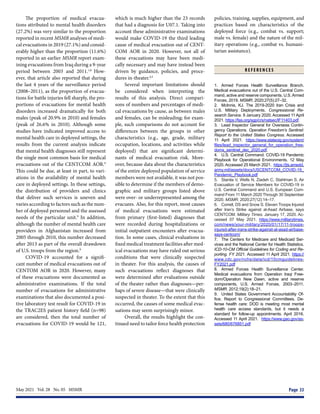 May 2021  Vol. 28  No. 05  MSMR	 Page 33
The proportion of medical evacua-
tions attributed to mental health disorders
(27.2%) was very similar to the proportion
reported in recent MSMR analyses of medi-
cal evacuations in 2019 (27.1%) and consid-
erably higher than the proportion (11.6%)
reported in an earlier MSMR report exam-
ining evacuations from Iraq during a 9-year
period between 2003 and 2011.1,8
How-
ever, that article also reported that during
the last 4 years of the surveillance period
(2008–2011), as the proportion of evacua-
tions for battle injuries fell sharply, the pro-
portions of evacuations for mental health
disorders increased dramatically for both
males (peak of 20.9% in 2010) and females
(peak of 26.6% in 2010). Although some
studies have indicated improved access to
mental health care in deployed settings, the
results from the current analysis indicate
that mental health diagnoses still represent
the single most common basis for medical
evacuations out of the CENTCOM AOR.9
This could be due, at least in part, to vari-
ations in the availability of mental health
care in deployed settings. In these settings,
the distribution of providers and clinics
that deliver such services is uneven and
varies according to factors such as the num-
ber of deployed personnel and the assessed
needs of the particular unit.9
In addition,
although the number of mental health care
providers in Afghanistan increased from
2005 through 2010, this number decreased
after 2013 as part of the overall drawdown
of U.S. troops from the region.9
COVID-19 accounted for a signifi-
cant number of medical evacuations out of
CENTOM AOR in 2020. However, many
of these evacuations were documented as
administrative examinations. If the total
number of evacuations for administrative
examinations that also documented a posi-
tive laboratory test result for COVID-19 in
the TRAC2ES patient history field (n=98)
are considered, then the total number of
evacuations for COVID-19 would be 121,
which is much higher than the 23 records
that had a diagnosis for U07.1. Taking into
account these administrative examinations
would make COVID-19 the third leading
cause of medical evacuation out of CENT-
COM AOR in 2020. However, not all of
these evacuations may have been medi-
cally necessary and may have instead been
driven by guidance, policies, and proce-
dures in-theater.4,5
Several important limitations should
be considered when interpreting the
results of this analysis. Direct compari-
sons of numbers and percentages of medi-
cal evacuations by cause, as between males
and females, can be misleading; for exam-
ple, such comparisons do not account for
differences between the groups in other
characteristics (e.g., age, grade, military
occupation, locations, and activities while
deployed) that are significant determi-
nants of medical evacuation risk. More-
over, because data about the characteristics
of the entire deployed population of service
members were not available, it was not pos-
sible to determine if the members of demo-
graphic and military groups listed above
were over- or underrepresented among the
evacuees. Also, for this report, most causes
of medical evacuations were estimated
from primary (first-listed) diagnoses that
were recorded during hospitalizations or
initial outpatient encounters after evacua-
tion. In some cases, clinical evaluations in
fixed medical treatment facilities after med-
ical evacuations may have ruled out serious
conditions that were clinically suspected
in theater. For this analysis, the causes of
such evacuations reflect diagnoses that
were determined after evaluations outside
of the theater rather than diagnoses—per-
haps of severe disease—that were clinically
suspected in theater. To the extent that this
occurred, the causes of some medical evac-
uations may seem surprisingly minor.
Overall, the results highlight the con-
tinued need to tailor force health protection
policies, training, supplies, equipment, and
practices based on characteristics of the
deployed force (e.g., combat vs. support;
male vs. female) and the nature of the mil-
itary operations (e.g., combat vs. humani-
tarian assistance).
R E F E R E N C E S
1.	 Armed Forces Health Surveillance Branch.
Medical evacuations out of the U.S. Central Com-
mand, active and reserve components, U.S.Armed
Forces, 2019. MSMR. 2020;27(5):27–32.
2.	 McInnis, KJ. The 2019-2020 Iran Crisis and
U.S. Military Deployments. Congressional Re-
search Service. 9 January 2020. Accessed 11 April
2021. https://fas.org/sgp/crs/natsec/IF11403.pdf.
3.	 Lead Inspector General for Overseas Contin-
gency Operations. Operation Freedom’s Sentinel:
Report to the United States Congress. Accessed
11 April 2021. https://www.stateoig.gov/system/
files/lead_inspector_general_for_operation_free-
doms_sentinel_dec_2020.pdf.
4.	 U.S. Central Command. COVID-19 Pandemic
Playbook for Operational Environments. 12 May
2020. Accessed 25 March 2021. https://jts.amedd.
army.mil/assets/docs/USCENTCOM_COVID-19_
Pandemic_Playbook.pdf
5.	 Stanila V, Wells N, Ziadeh C, Stahlman S. Air
Evacuation of Service Members for COVID-19 in
U.S. Central Command and U.S. European Com-
mand From 11 March 2020 Through 30 September
2020. MSMR. 2020;27(12):14–17.
6.	 Correll, DS and Snow S. Eleven Troops Injured
after Iran’s Strike against al-Asad Airbase, says
CENTCOM. Military Times. January 17, 2020. Ac-
cessed 07 May 2021. https://www.militarytimes.
com/news/your-military/2020/01/17/11-troops-
injured-after-irans-strike-against-al-asad-airbase-
says-centcom/
7.	 The Centers for Medicare and Medicaid Ser-
vices and the National Center for Health Statistics.
ICD-10-CM Official Guidelines for Coding and Re-
porting. FY 2021. Accessed 11 April 2021. https://
www.cdc.gov/nchs/data/icd/10cmguidelines-
FY2021.pdf
8.	 Armed Forces Health Surveillance Center.
Medical evacuations from Operation Iraqi Free-
dom/Operation New Dawn, active and reserve
components, U.S. Armed Forces, 2003–2011.
MSMR. 2012;19(2):18–21.
9.	 United States Government Accountability Of-
fice. Report to Congressional Committees. De-
fense health care: DOD is meeting most mental
health care access standards, but it needs a
standard for follow-up appointments. April 2016.
Accessed 11 April 2021. https://www.gao.gov/as-
sets/680/676851.pdf
 