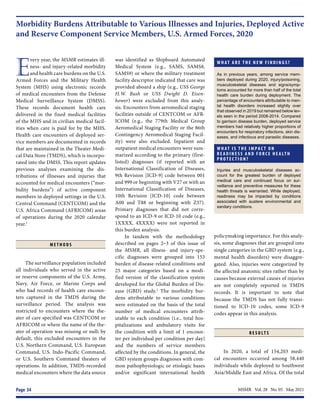 MSMR  Vol. 28  No. 05  May 2021
Page 34
Morbidity Burdens Attributable to Various Illnesses and Injuries, Deployed Active
and Reserve Component Service Members, U.S. Armed Forces, 2020
W H AT A R E T H E N E W F I N D I N G S ?
As in previous years, among service mem-
bers deployed during 2020, injury/poisoning,
musculoskeletal diseases and signs/symp-
toms accounted for more than half of the total
health care burden during deployment. The
percentage of encounters attributable to men-
tal health disorders increased slightly over
that observed in 2019 but remained below lev-
els seen in the period 2008-2014. Compared
to garrison disease burden, deployed service
members had relatively higher proportions of
encounters for respiratory infections, skin dis-
eases, and infectious and parasitic diseases.
W H AT I S T H E I M PA C T O N
R E A D I N E S S A N D F O R C E H E A LT H
P R O T E C T I O N ?
Injuries and musculoskeletal diseases ac-
count for the greatest burden of deployed
medical care and continued focus on sur-
veillance and preventive measures for these
health threats is warranted. While deployed,
readiness may be impacted by conditions
associated with austere environmental and
sanitary conditions.
E
very year, the MSMR estimates ill-
ness- and injury-related morbidity
and health care burdens on the U.S.
Armed Forces and the Military Health
System (MHS) using electronic records
of medical encounters from the Defense
Medical Surveillance System (DMSS).
These records document health care
delivered in the fixed medical facilities
of the MHS and in civilian medical facil-
ities when care is paid for by the MHS.
Health care encounters of deployed ser-
vice members are documented in records
that are maintained in the Theater Medi-
cal Data Store (TMDS), which is incorpo-
rated into the DMSS. This report updates
previous analyses examining the dis-
tributions of illnesses and injuries that
accounted for medical encounters (“mor-
bidity burdens”) of active component
members in deployed settings in the U.S.
Central Command (CENTCOM) and the
U.S. Africa Command (AFRICOM) areas
of operations during the 2020 calendar
year.1
M E T H O D S
The surveillance population included
all individuals who served in the active
or reserve components of the U.S. Army,
Navy, Air Force, or Marine Corps and
who had records of health care encoun-
ters captured in the TMDS during the
surveillance period. The analysis was
restricted to encounters where the the-
ater of care specified was CENTCOM or
AFRICOM or where the name of the the-
ater of operation was missing or null; by
default, this excluded encounters in the
U.S. Northern Command, U.S. European
Command, U.S. Indo-Pacific Command,
or U.S. Southern Command theaters of
operations. In addition, TMDS-recorded
medical encounters where the data source
was identified as Shipboard Automated
Medical System (e.g., SAMS, SAMS8,
SAMS9) or where the military treatment
facility descriptor indicated that care was
provided aboard a ship (e.g., USS George
H.W. Bush or USS Dwight D. Eisen-
hower) were excluded from this analy-
sis. Encounters from aeromedical staging
facilities outside of CENTCOM or AFR-
ICOM (e.g., the 779th Medical Group
Aeromedical Staging Facility or the 86th
Contingency Aeromedical Staging Facil-
ity) were also excluded. Inpatient and
outpatient medical encounters were sum-
marized according to the primary (first-
listed) diagnoses (if reported with an
International Classification of Diseases,
9th Revision [ICD-9] code between 001
and 999 or beginning with V27 or with an
International Classification of Diseases,
10th Revision [ICD-10] code between
A00 and T88 or beginning with Z37).
Primary diagnoses that did not corre-
spond to an ICD-9 or ICD-10 code (e.g.,
1XXXX, 4XXXX) were not reported in
this burden analysis.
In tandem with the methodology
described on pages 2–3 of this issue of
the MSMR, all illness- and injury-spe-
cific diagnoses were grouped into 153
burden of disease-related conditions and
25 major categories based on a modi-
fied version of the classification system
developed for the Global Burden of Dis-
ease (GBD) study.2
The morbidity bur-
dens attributable to various conditions
were estimated on the basis of the total
number of medical encounters attrib-
utable to each condition (i.e., total hos-
pitalizations and ambulatory visits for
the condition with a limit of 1 encoun-
ter per individual per condition per day)
and the numbers of service members
affected by the conditions. In general, the
GBD system groups diagnoses with com-
mon pathophysiologic or etiologic bases
and/or significant international health
policymaking importance. For this analy-
sis, some diagnoses that are grouped into
single categories in the GBD system (e.g.,
mental health disorders) were disaggre-
gated. Also, injuries were categorized by
the affected anatomic sites rather than by
causes because external causes of injuries
are not completely reported in TMDS
records. It is important to note that
because the TMDS has not fully transi-
tioned to ICD-10 codes, some ICD-9
codes appear in this analysis.
R E S U LT S
In 2020, a total of 154,203 medi-
cal encounters occurred among 58,440
individuals while deployed to Southwest
Asia/Middle East and Africa. Of the total
 