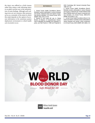 May 2021  Vol. 28  No. 05  MSMR	 Page 39
the injury was suffered as a birth trauma
rather than using a code indicating injury
in an adult) warrant care in the interpreta-
tion of some findings. Although such cod-
ing errors are not common, their presence
serves as a reminder of the extent to which
this study depends on the capture of accu-
rate information in the sometimes austere
deployment environment in which health
care encounters occur.
R E F E R E N C E S
1.	 Armed Forces Health Surveillance Branch.
Morbidity burdens attributable to various illnesses
and injuries, deployed active and reserve compo-
nent service members, U.S. Armed Forces, 2019.
MSMR. 2020; 27(5): 33–38.
2.	 Murray CJ and Lopez AD, eds. In: Global
Burden of Disease: A Comprehensive Assess-
ment of Mortality and Disability from Diseases, In-
juries, and Risk Factors in 1990 and Projected to
2020. Cambridge, MA: Harvard University Press;
1996:120–122.
3.	 Armed Forces Health Surveillance Branch.
Morbidity burdens attributable to various illnesses
and injuries in deployed (per Theater Medical Data
Store [TMDS]) active and reserve component ser-
vice members, U.S. Armed Forces, 2008–2014.
MSMR. 2015;22(8):17–22.
4.	 Armed Forces Health Surveillance Branch. Ab-
solute and relative morbidity burdens attributable to
various illnesses and injuries, active component,
U.S.Armed Forces, 2020. MSMR. 2021;28(5): 2–9.
 