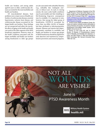 MSMR  Vol. 28  No. 05  May 2021
Page 50
health care burdens, and among adults
aged 65 years or older, cardiovascular dis-
eases accounted for the most morbidity and
health care burdens.
Of musculoskeletal diseases, back
problems were a major source of health care
burden; of cardiovascular diseases, essential
hypertension, ischemic heart disease, and
cerebrovascular disease accounted for the
largest health care burdens. These findings
are not unexpected and reflect the inevita-
ble effects of aging on the health and health
care needs of the older segment of the MHS
beneficiary population. However, many of
the health conditions associated with the
largest morbidity and health care burdens
among beneficiaries in older age groups
are also associated with unhealthy lifestyles
(e.g., unhealthy diet, inadequate exer-
cise, or tobacco use). As such, to varying
extents, the most costly health conditions
may be preventable and their disabling or
life-threatening long-term consequences
may be avoidable. It is important to note,
however, that among the oldest group of
beneficiaries, COVID-19 accounted for
more than two-fifths (44.9%) of hospital
bed days attributed to infectious/parasitic
diseases. Illnesses and injuries that dispro-
portionately contribute to morbidity and
health care burdens in various age groups
of MHS beneficiaries should be targeted for
early detection and treatment by compre-
hensive prevention and research programs.
R E F E R E N C E S
1.	 Department of Defense. Evaluation of the TRI-
CARE Program: Fiscal Year 2020 Report to Con-
gress:Access, Cost, and Quality Data Through Fis-
cal Year 2019. Accessed 6 May 2021. https://www.
health.mil/Reference-Center/Reports/2020/06/29/
Evaluation-of-the-TRICARE-Program-Fiscal-Year-
2020-Report-to-Congress
2.	 Armed Forces Health Surveillance Center. Ab-
solute and relative morbidity burdens attributable to
various illnesses and injuries, non-service member
beneficiaries of the Military Health System, 2013.
MSMR. 2014;21(4):23–30.
3.	 Murray CJ and Lopez AD, eds. In: Global
Burden of Disease: A Comprehensive Assess-
ment of Mortality and Disability from Diseases, In-
juries, and Risk Factors in 1990 and Projected to
2020. Cambridge, MA: Harvard University Press;
1996:120–122.
 