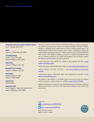 Medical Surveillance Monthly Report (MSMR)
Armed Forces Health Surveillance Division
11800 Tech Road, Suite 220
Silver Spring, MD 20904
Acting Chief, Armed Forces Health Surveillance Division
Jose L. Sanchez, MD, MPH
Editor
Francis L. O’Donnell, MD, MPH
Contributing Editors
Leslie L. Clark, PhD, MS
Shauna Stahlman, PhD, MPH
Writer/Editor
Valerie F. Williams, MA, MS
Managing/Production Editor
Valerie F. Williams, MA, MS
Data Analysis
Stephen Taubman, PhD
Kayli M. Hiban, MPH
Layout/Design
Darrell Olson
Editorial Oversight
CAPT Natalie Y. Wells, MD, MPH (USN)
Mark V. Rubertone, MD, MPH
MEDICAL SURVEILLANCE MONTHLY REPORT (MSMR),incontinuouspublication
since 1995, is produced by the Armed Forces Health Surveillance Division (AFHSD).
AFHSD is a designated public health authority within the Defense Health Agency. The
MSMR provides evidence-based estimates of the incidence, distribution, impact, and
trends of illness and injuries among U.S. military members and associated populations.
Most reports in the MSMR are based on summaries of medical administrative data
that are routinely provided to the AFHSD and integrated into the Defense Medical
Surveillance System for health surveillance purposes.
Archive: Past issues of the MSMR are available as downloadable PDF files at www.
health.mil/MSMRArchives.
OnlineSubscriptions:Submitsubscriptionrequestsatwww.health.mil/MSMRSubscribe. 
Editorial Inquiries: Call (301) 319-3240 or email dha.ncr.health-surv.mbx.msmr@
mail.mil.
Instructions for Authors: Information about article submissions is provided at www.
health.mil/MSMRInstructions.
All material in the MSMR is in the public domain and may be used and reprinted
without permission. Citation formats are available  at  www.health.mil/MSMR.
Opinions and assertions expressed in the MSMR should not be construed as reflecting
official views, policies, or positions of the Department of Defense or the United States
Government.
Follow us:
  www.facebook.com/AFHSBPAGE
  http://twitter.com/AFHSBPAGE
ISSN 2158-0111 (print)
ISSN 2152-8217 (online)
 