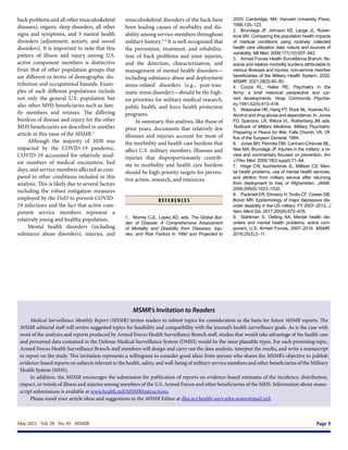May 2021  Vol. 28  No. 05  MSMR	 Page 9
back problems and all other musculoskeletal
diseases), organic sleep disorders, all other
signs and symptoms, and 3 mental health
disorders (adjustment, anxiety, and mood
disorders). It is important to note that this
pattern of illness and injury among U.S.
active component members is distinctive
from that of other population groups that
are different in terms of demographic dis-
tribution and occupational hazards. Exam-
ples of such different populations include
not only the general U.S. population but
also other MHS beneficiaries such as fam-
ily members and retirees. The differing
burdens of disease and injury for the other
MHS beneficiaries are described in another
article in this issue of the MSMR.3
Although the majority of 2020 was
impacted by the COVID-19 pandemic,
COVID-19 accounted for relatively mod-
est numbers of medical encounters, bed
days, and service members affected as com-
pared to other conditions included in this
analysis. This is likely due to several factors
including the robust mitigation measures
employed by the DoD to prevent COVID-
19 infections and the fact that active com-
ponent service members represent a
relatively young and healthy population.
Mental health disorders (including
substance abuse disorders), injuries, and
musculoskeletal disorders of the back have
been leading causes of morbidity and dis-
ability among service members throughout
military history.4–9
It is well recognized that
the prevention, treatment, and rehabilita-
tion of back problems and joint injuries,
and the detection, characterization, and
management of mental health disorders—
including substance abuse and deployment
stress-related disorders (e.g., post-trau-
matic stress disorder)—should be the high-
est priorities for military medical research,
public health, and force health protection
programs.
In summary, this analysis, like those of
prior years, documents that relatively few
illnesses and injuries account for most of
the morbidity and health care burdens that
affect U.S. military members. Illnesses and
injuries that disproportionately contrib-
ute to morbidity and health care burdens
should be high-priority targets for preven-
tive action, research, and resources.
R E F E R E N C E S
1.	 Murray CJL, Lopez AD, eds. The Global Bur-
den of Disease: A Comprehensive Assessment
of Mortality and Disability from Diseases, Inju-
ries, and Risk Factors in 1990 and Projected to
2020. Cambridge, MA: Harvard University Press,
1996:120–122.
2.	 Brundage JF, Johnson KE, Lange JL, Ruber-
tone MV. Comparing the population health impacts
of medical conditions using routinely collected
health care utilization data: nature and sources of
variability. Mil Med. 2006;171(10):937–942.
3.	 Armed Forces Health Surveillance Branch. Ab-
solute and relative morbidity burdens attributable to
various illnesses and injuries, non-service member
beneficiaries of the Military Health System, 2020.
MSMR. 2021;28(5):40–50.
4.	 Cozza KL, Hales RE. Psychiatry in the
Army: a brief historical perspective and cur-
rent developments. Hosp Community Psychia-
try.1991;42(4):413–418.
5.	 Watanabe HK, Harig PT, Rock NL, Koshes RJ.
Alcohol and drug abuse and dependence. In: Jones
FD, Sparcino, LR, Wilcox VL, Rotherberg JM, eds.
Textbook of Military Medicine. Military Psychiatry:
Preparing in Peace for War. Falls Church, VA: Of-
fice of the Surgeon General; 1994.
6.	 Jones BH, Perrotta DM, Canham-Chervak ML,
Nee MA, Brundage JF. Injuries in the military: a re-
view and commentary focused on prevention. Am
J Prev Med. 2000;18(3 suppl):71–84.
7.	 Hoge CW, Auchterlonie JL, Milliken CS. Men-
tal health problems, use of mental health services,
and attrition from military service after returning
from deployment to Iraq or Afghanistan. JAMA.
2006;295(9):1023–1032.
8.	 Packnett ER, Elmasry H, Toolin CF, Cowan DB,
Boivin MR. Epidemiology of major depressive dis-
order disability in the US military: FY 2007–2012. J
Nerv Ment Dis. 2017;205(9):672–678.
9.	 Stahlman S, Oetting AA. Mental health dis-
orders and mental health problems, active com-
ponent, U.S. Armed Forces, 2007–2016. MSMR.
2018;25(3):2–11.
MSMR’s Invitation to Readers
Medical Surveillance Monthly Report (MSMR) invites readers to submit topics for consideration as the basis for future MSMR reports. The
MSMR editorial staff will review suggested topics for feasibility and compatibility with the journal’s health surveillance goals. As is the case with
most of the analyses and reports produced by Armed Forces Health Surveillance Branch staff, studies that would take advantage of the health care
and personnel data contained in the Defense Medical Surveillance System (DMSS) would be the most plausible types. For each promising topic,
Armed Forces Health Surveillance Branch staff members will design and carry out the data analysis, interpret the results, and write a manuscript
to report on the study. This invitation represents a willingness to consider good ideas from anyone who shares the MSMR’s objective to publish
evidence-based reports on subjects relevant to the health, safety, and well-being of military service members and other beneficiaries of the Military
Health System (MHS).
In addition, the MSMR encourages the submission for publication of reports on evidence-based estimates of the incidence, distribution,
impact, or trends of illness and injuries among members of the U.S. Armed Forces and other beneficiaries of the MHS. Information about manu-
script submissions is available at www.health.mil/MSMRInstructions.
Please email your article ideas and suggestions to the MSMR Editor at dha.ncr.health-surv.mbx.msmr@mail.mil.
 