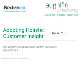 Paul Laughlin, Managing Director, Laughlin Consultancy
@LaughlinPaul
Adopting Holistic
Customer Insight
#MSMS2015
© Laughlin Consultancy Ltd, not to be used without permission.
 