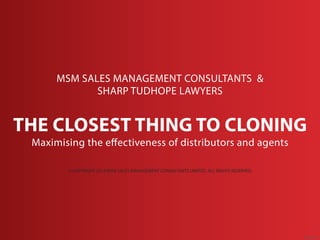 MSM SALES MANAGEMENT CONSULTANTS & 
SHARP TUDHOPE LAWYERS 
THE CLOSEST THING TO CLONING 
Maximising the effectiveness of distributors and agents 
© COPYRIGHT 2014 MSM SALES MANAGEMENT CONSULTANTS LIMITED. ALL RIGHTS RESERVED. 
Aug 2014 
© COPYRIGHT 2014 MSM SALES MANAGEMENT CONSULTANTS LIMITED. ALL RIGHTS RESERVED. 
 