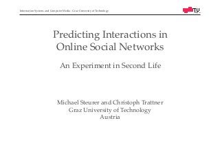 Information Systems and Computer Media - Graz University of Technology!
Predicting Interactions in !
Online Social Networks!
!
An Experiment in Second Life!
Michael Steurer and Christoph Trattner!
Graz University of Technology!
Austria!
 