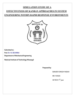SIMULATION STUDY OF A 
EFFECTIVENESS OF KANBAN APPROACHES IN SYSTEM 
ENGINEERING WITHIN RAPID RESPONSE ENVIRONMENTS 
Submitted to: 
Prof. Dr. N. SELVARAJ 
Department of Mechanical Engineering 
National Institute of Technology Warangal 
Prepared by: 
SANJEEV SINGH YADAV 
ME 133565 
M.TECH 1ST 
year 
 