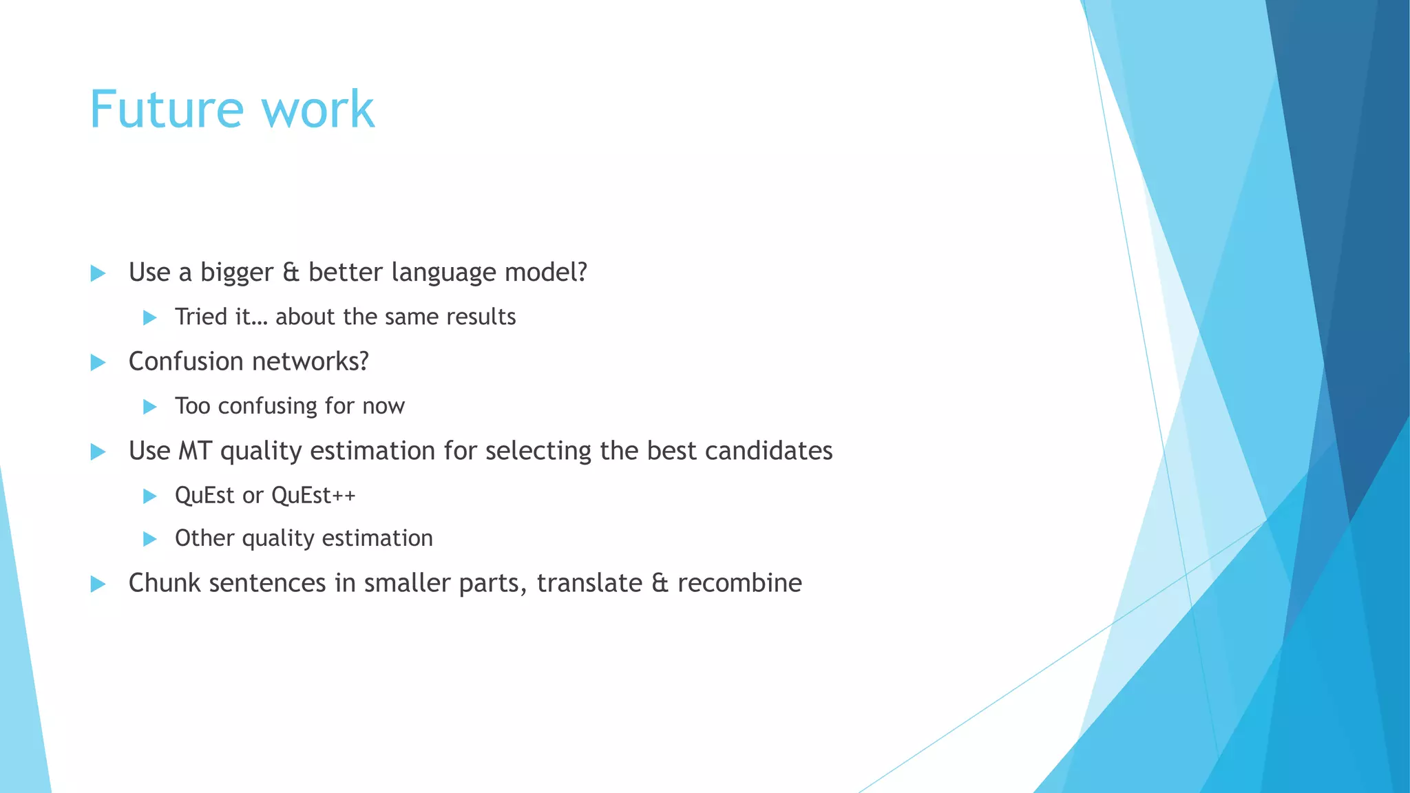 Future work
 Use a bigger & better language model?
 Tried it… about the same results
 Confusion networks?
 Too confusing for now
 Use MT quality estimation for selecting the best candidates
 QuEst or QuEst++
 Other quality estimation
 Chunk sentences in smaller parts, translate & recombine
 