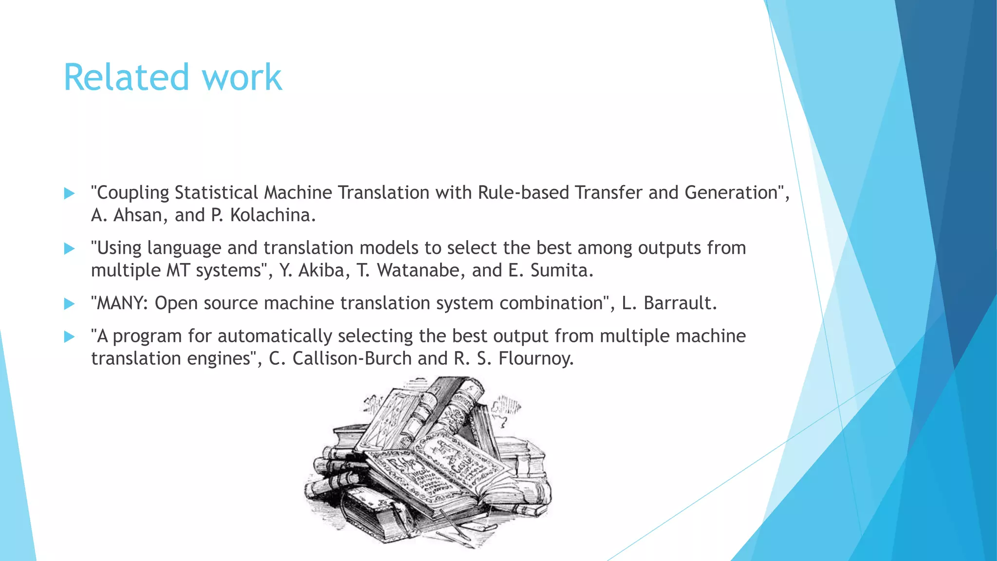 Related work
 "Coupling Statistical Machine Translation with Rule-based Transfer and Generation",
A. Ahsan, and P. Kolachina.
 "Using language and translation models to select the best among outputs from
multiple MT systems", Y. Akiba, T. Watanabe, and E. Sumita.
 "MANY: Open source machine translation system combination", L. Barrault.
 "A program for automatically selecting the best output from multiple machine
translation engines", C. Callison-Burch and R. S. Flournoy.
 
