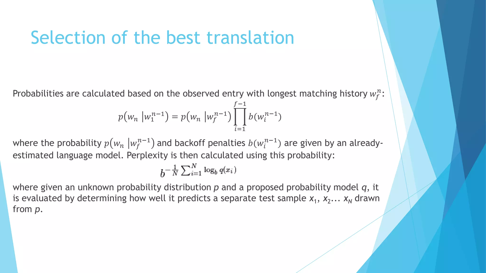 Selection of the best translation
Probabilities are calculated based on the observed entry with longest matching history 𝑤𝑓
𝑛
:
𝑝 𝑤 𝑛 𝑤1
𝑛−1
= 𝑝 𝑤 𝑛 𝑤𝑓
𝑛−1
𝑖=1
𝑓−1
𝑏(𝑤𝑖
𝑛−1
)
where the probability 𝑝 𝑤 𝑛 𝑤𝑓
𝑛−1
and backoff penalties 𝑏(𝑤𝑖
𝑛−1
) are given by an already-
estimated language model. Perplexity is then calculated using this probability:
where given an unknown probability distribution p and a proposed probability model q, it
is evaluated by determining how well it predicts a separate test sample x1, x2... xN drawn
from p.
 