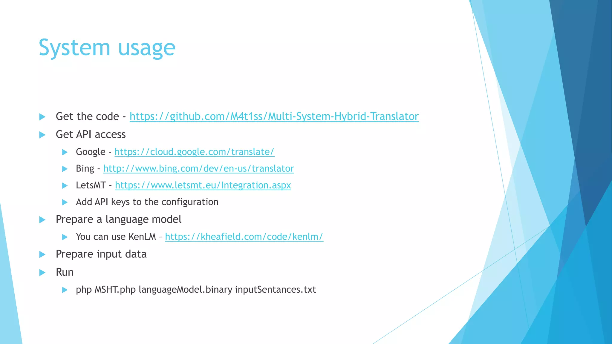 System usage
 Get the code - https://github.com/M4t1ss/Multi-System-Hybrid-Translator
 Get API access
 Google - https://cloud.google.com/translate/
 Bing - http://www.bing.com/dev/en-us/translator
 LetsMT - https://www.letsmt.eu/Integration.aspx
 Add API keys to the configuration
 Prepare a language model
 You can use KenLM – https://kheafield.com/code/kenlm/
 Prepare input data
 Run
 php MSHT.php languageModel.binary inputSentances.txt
 