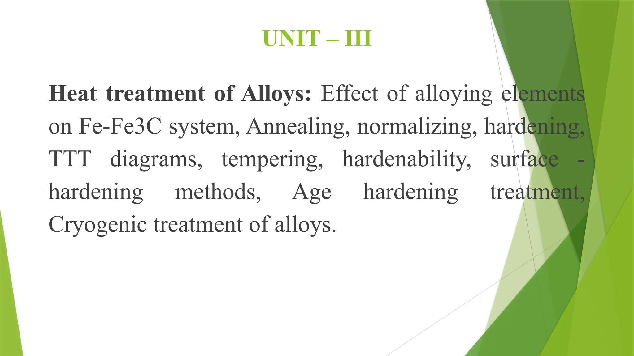 UNIT – III
Heat treatment of Alloys: Effect of alloying elements
on Fe-Fe3C system, Annealing, normalizing, hardening,
TTT diagrams, tempering, hardenability, surface -
hardening methods, Age hardening treatment,
Cryogenic treatment of alloys.
 