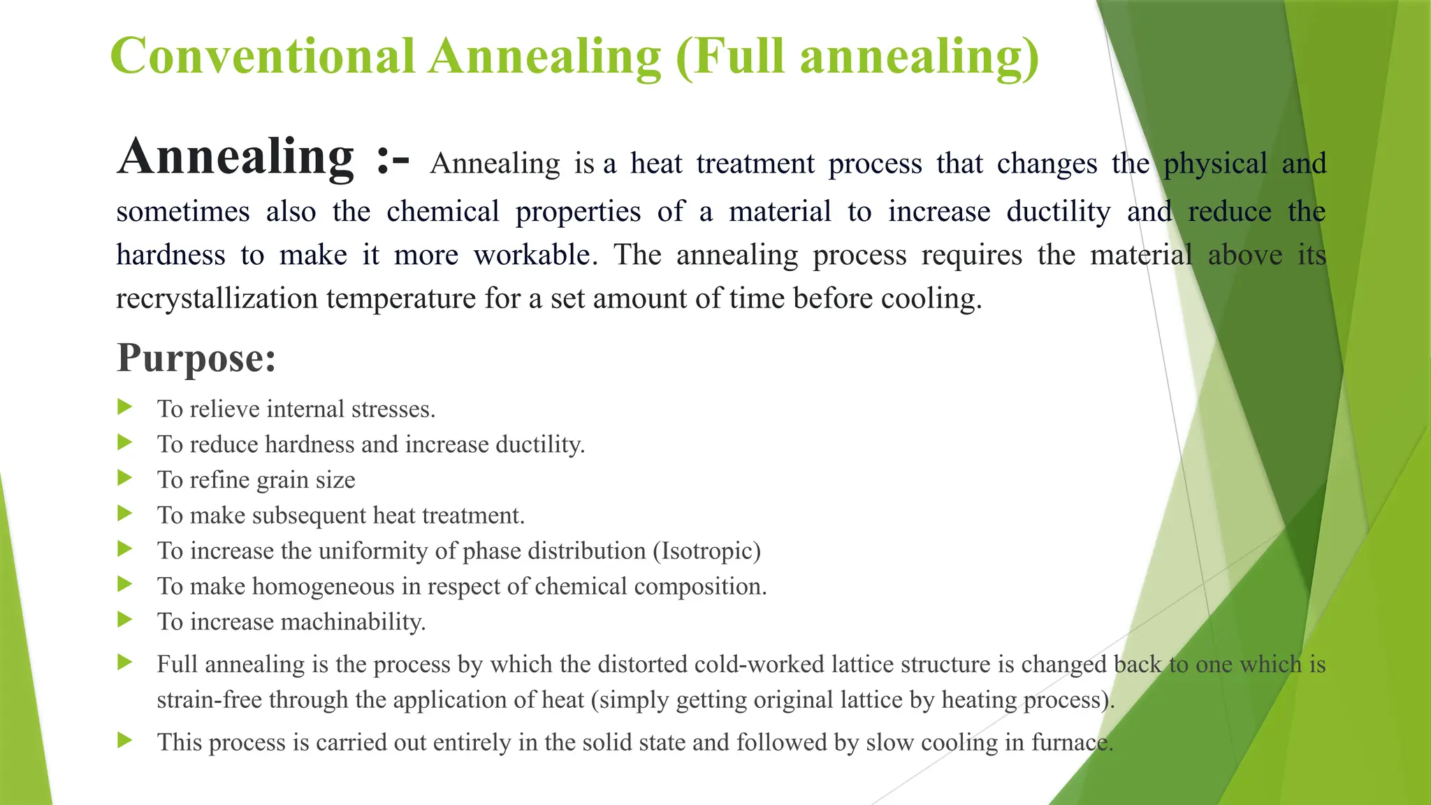 Conventional Annealing (Full annealing)
Annealing :- Annealing is a heat treatment process that changes the physical and
sometimes also the chemical properties of a material to increase ductility and reduce the
hardness to make it more workable. The annealing process requires the material above its
recrystallization temperature for a set amount of time before cooling.
Purpose:
 To relieve internal stresses.
 To reduce hardness and increase ductility.
 To refine grain size
 To make subsequent heat treatment.
 To increase the uniformity of phase distribution (Isotropic)
 To make homogeneous in respect of chemical composition.
 To increase machinability.
 Full annealing is the process by which the distorted cold-worked lattice structure is changed back to one which is
strain-free through the application of heat (simply getting original lattice by heating process).
 This process is carried out entirely in the solid state and followed by slow cooling in furnace.
 