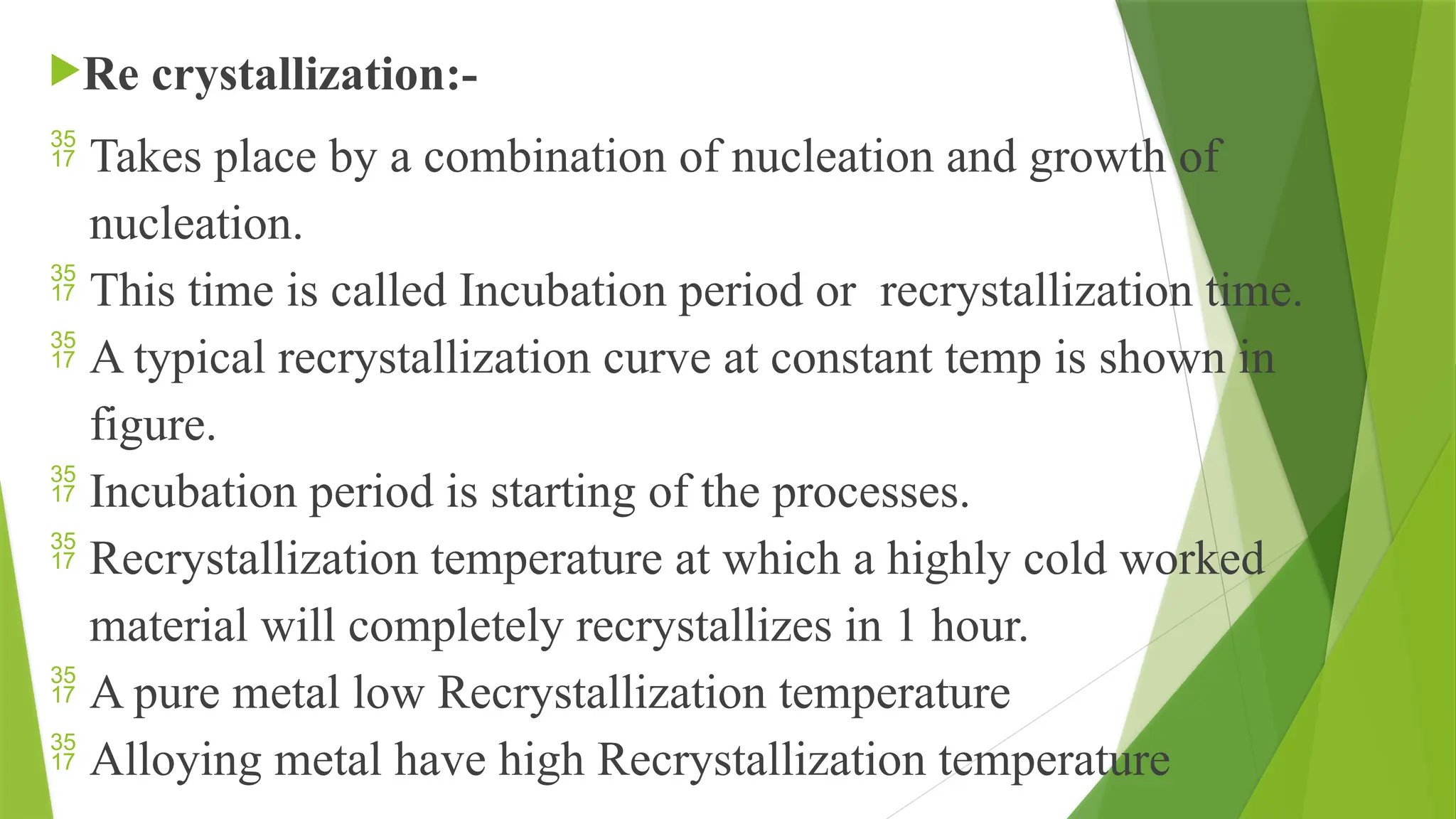 Re crystallization:-
 Takes place by a combination of nucleation and growth of
nucleation.
 This time is called Incubation period or recrystallization time.
 A typical recrystallization curve at constant temp is shown in
figure.
 Incubation period is starting of the processes.
 Recrystallization temperature at which a highly cold worked
material will completely recrystallizes in 1 hour.
 A pure metal low Recrystallization temperature
 Alloying metal have high Recrystallization temperature
 