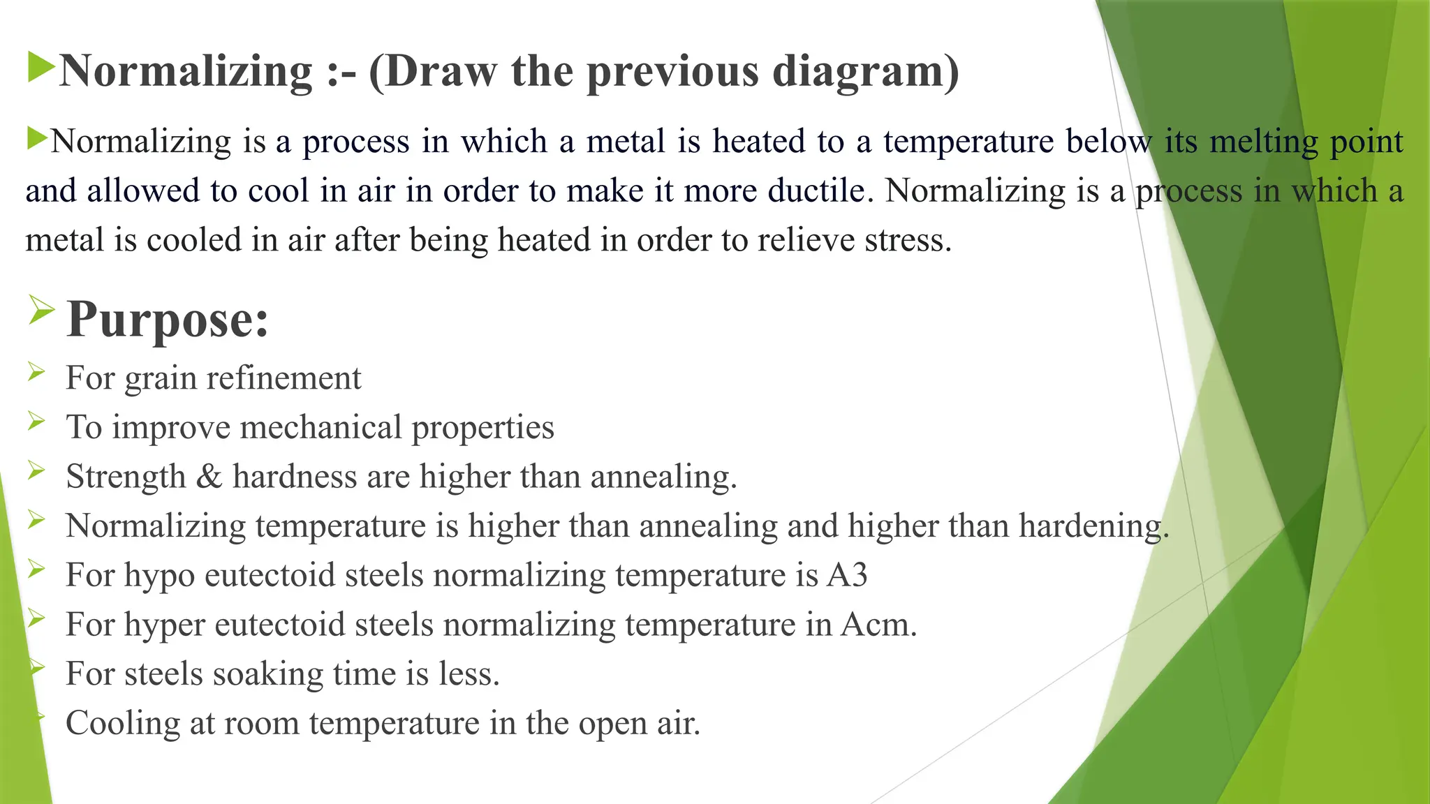 Normalizing :- (Draw the previous diagram)
Normalizing is a process in which a metal is heated to a temperature below its melting point
and allowed to cool in air in order to make it more ductile. Normalizing is a process in which a
metal is cooled in air after being heated in order to relieve stress.
Purpose:
 For grain refinement
 To improve mechanical properties
 Strength & hardness are higher than annealing.
 Normalizing temperature is higher than annealing and higher than hardening.
 For hypo eutectoid steels normalizing temperature is A3
 For hyper eutectoid steels normalizing temperature in Acm.
 For steels soaking time is less.
 Cooling at room temperature in the open air.
 