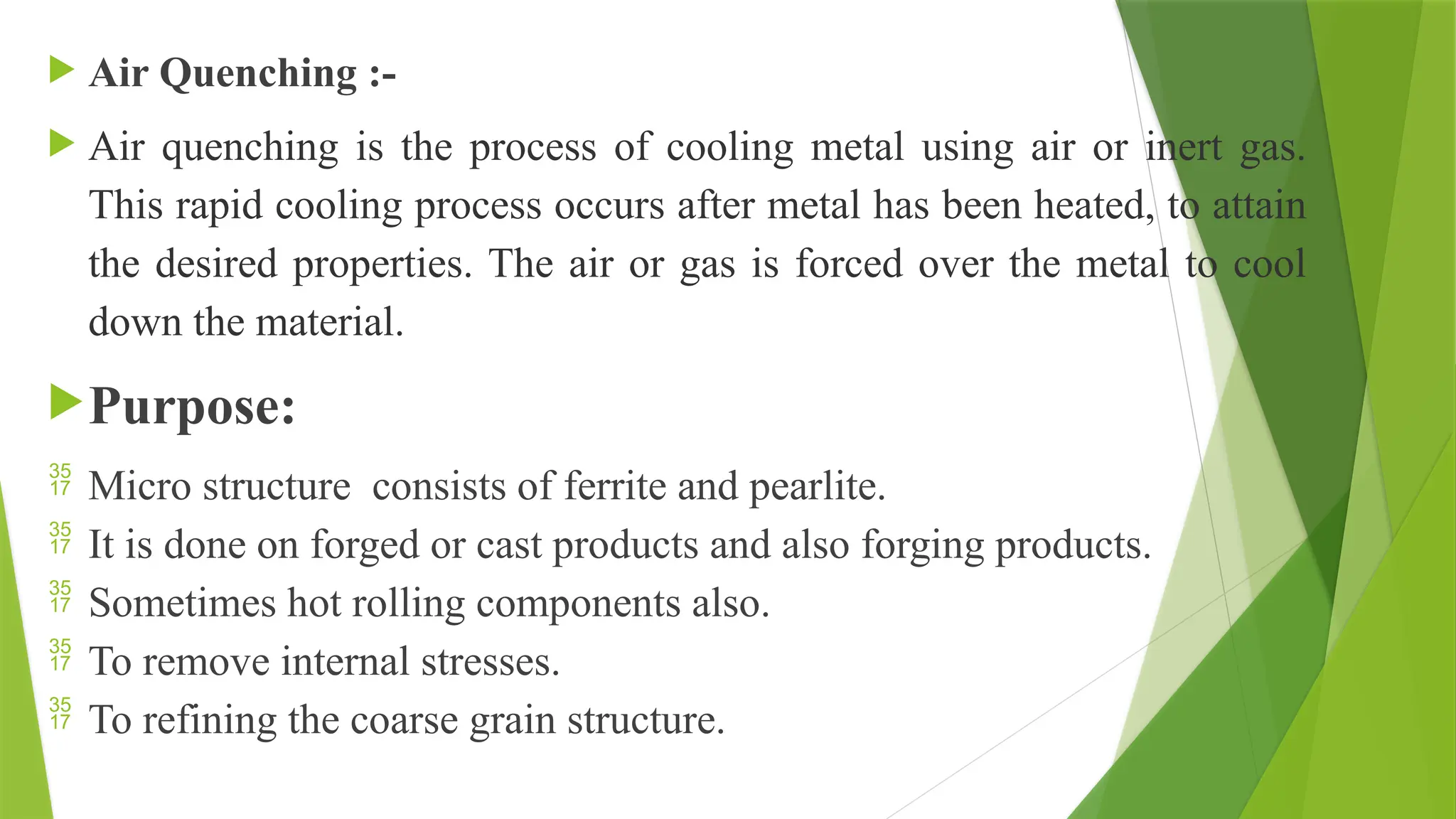  Air Quenching :-
 Air quenching is the process of cooling metal using air or inert gas.
This rapid cooling process occurs after metal has been heated, to attain
the desired properties. The air or gas is forced over the metal to cool
down the material.
Purpose:
 Micro structure consists of ferrite and pearlite.
 It is done on forged or cast products and also forging products.
 Sometimes hot rolling components also.
 To remove internal stresses.
 To refining the coarse grain structure.
 