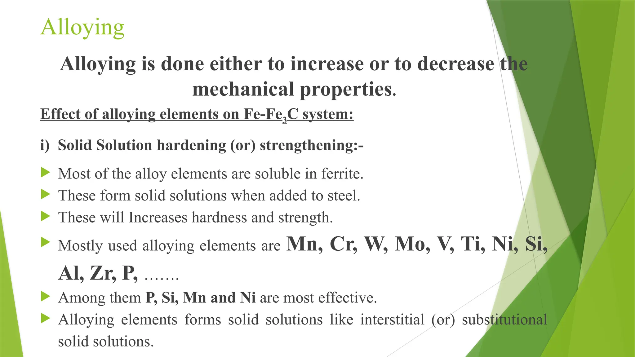 Alloying
Alloying is done either to increase or to decrease the
mechanical properties.
Effect of alloying elements on Fe-Fe3C system:
i) Solid Solution hardening (or) strengthening:-
 Most of the alloy elements are soluble in ferrite.
 These form solid solutions when added to steel.
 These will Increases hardness and strength.
 Mostly used alloying elements are Mn, Cr, W, Mo, V, Ti, Ni, Si,
Al, Zr, P, …….
 Among them P, Si, Mn and Ni are most effective.
 Alloying elements forms solid solutions like interstitial (or) substitutional
solid solutions.
 