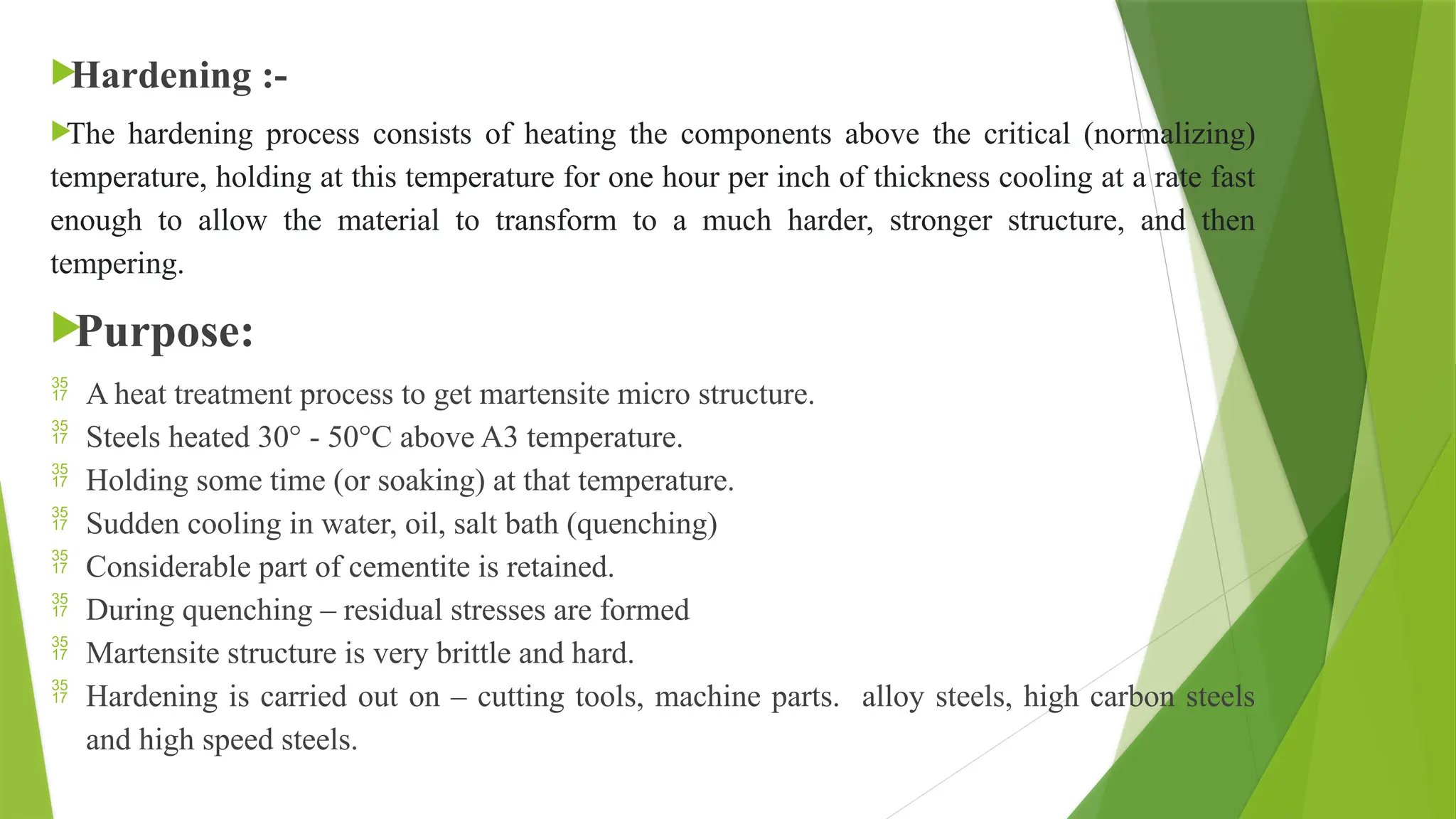 
Hardening :-

The hardening process consists of heating the components above the critical (normalizing)
temperature, holding at this temperature for one hour per inch of thickness cooling at a rate fast
enough to allow the material to transform to a much harder, stronger structure, and then
tempering.

Purpose:
 A heat treatment process to get martensite micro structure.
 Steels heated 30° - 50°C above A3 temperature.
 Holding some time (or soaking) at that temperature.
 Sudden cooling in water, oil, salt bath (quenching)
 Considerable part of cementite is retained.
 During quenching – residual stresses are formed
 Martensite structure is very brittle and hard.
 Hardening is carried out on – cutting tools, machine parts. alloy steels, high carbon steels
and high speed steels.
 