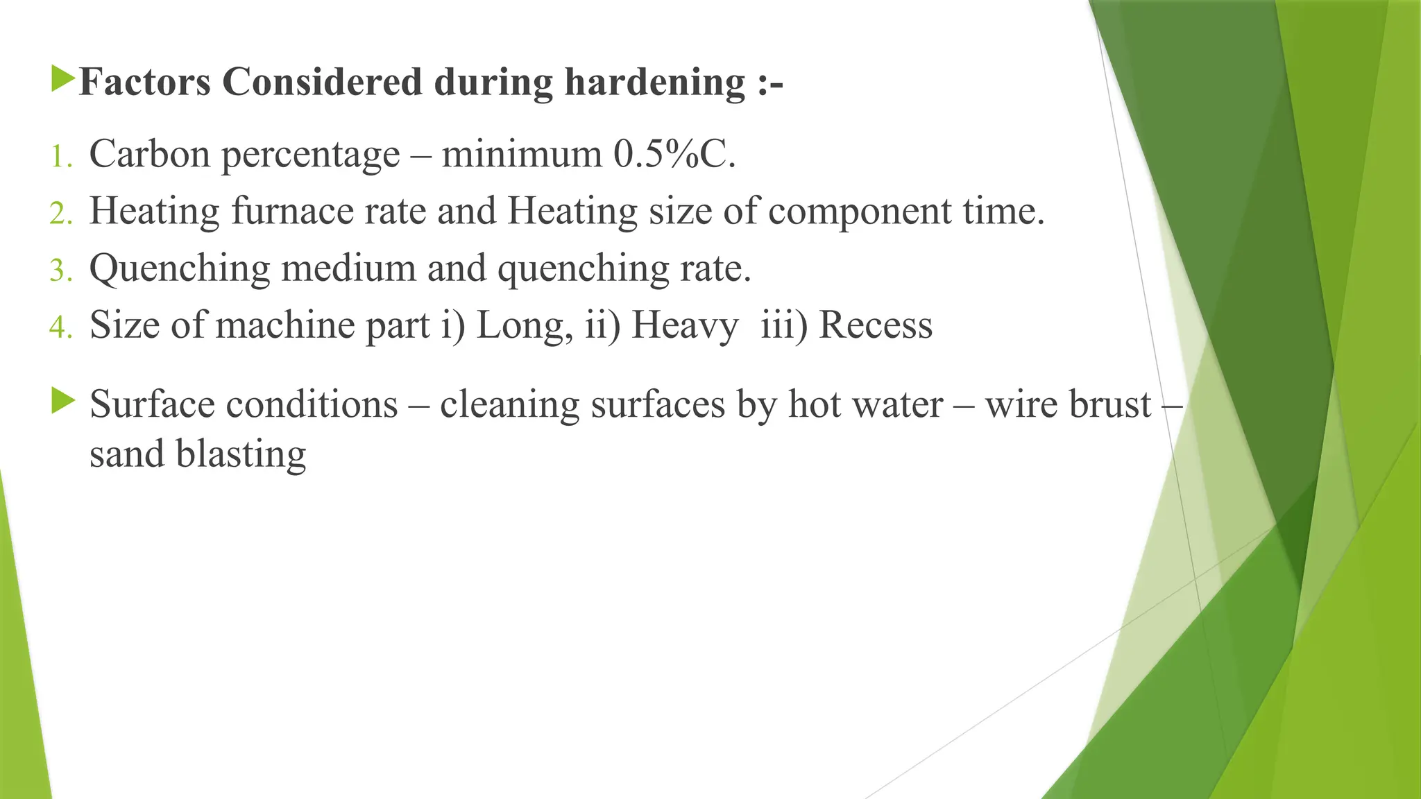 Factors Considered during hardening :-
1. Carbon percentage – minimum 0.5%C.
2. Heating furnace rate and Heating size of component time.
3. Quenching medium and quenching rate.
4. Size of machine part i) Long, ii) Heavy iii) Recess
 Surface conditions – cleaning surfaces by hot water – wire brust –
sand blasting
 