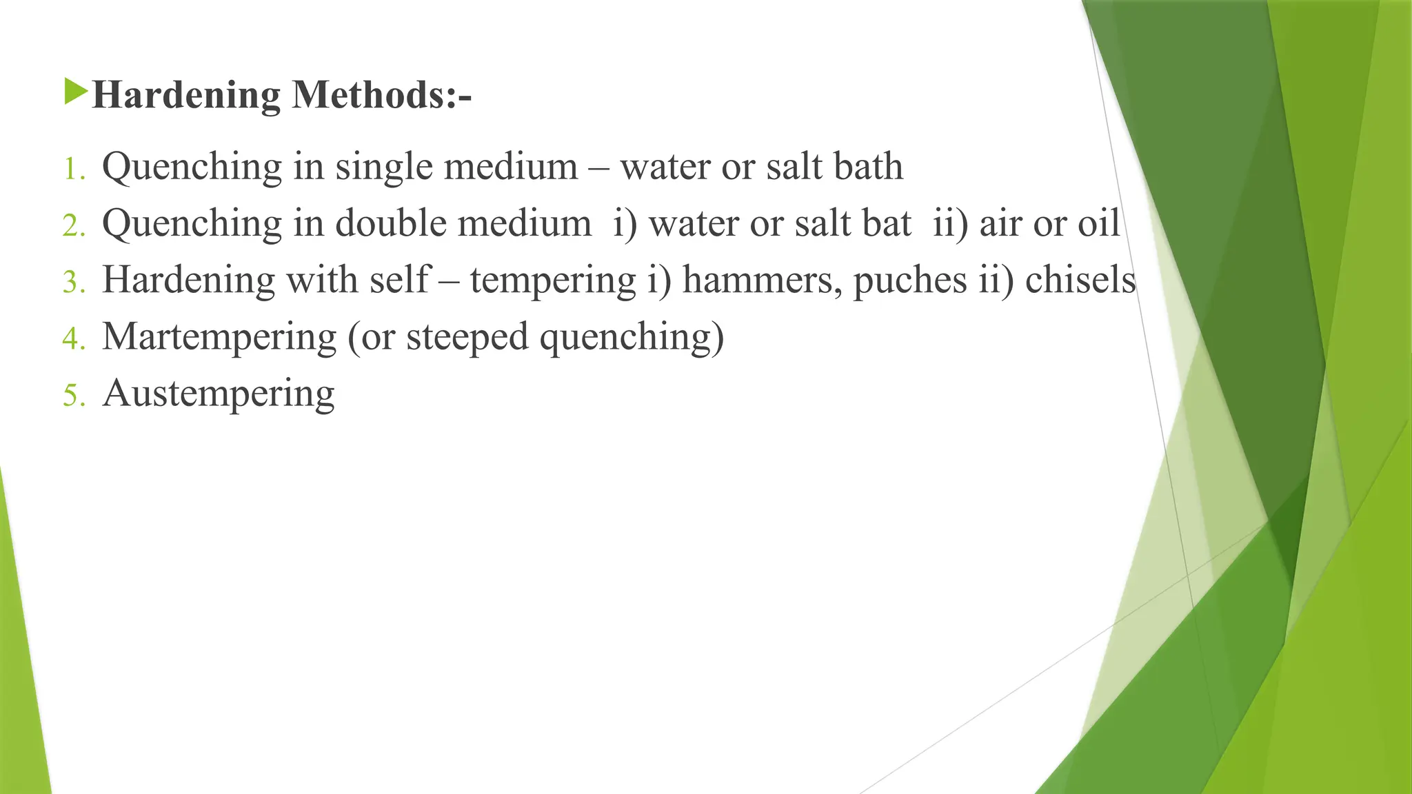 Hardening Methods:-
1. Quenching in single medium – water or salt bath
2. Quenching in double medium i) water or salt bat ii) air or oil
3. Hardening with self – tempering i) hammers, puches ii) chisels
4. Martempering (or steeped quenching)
5. Austempering
 