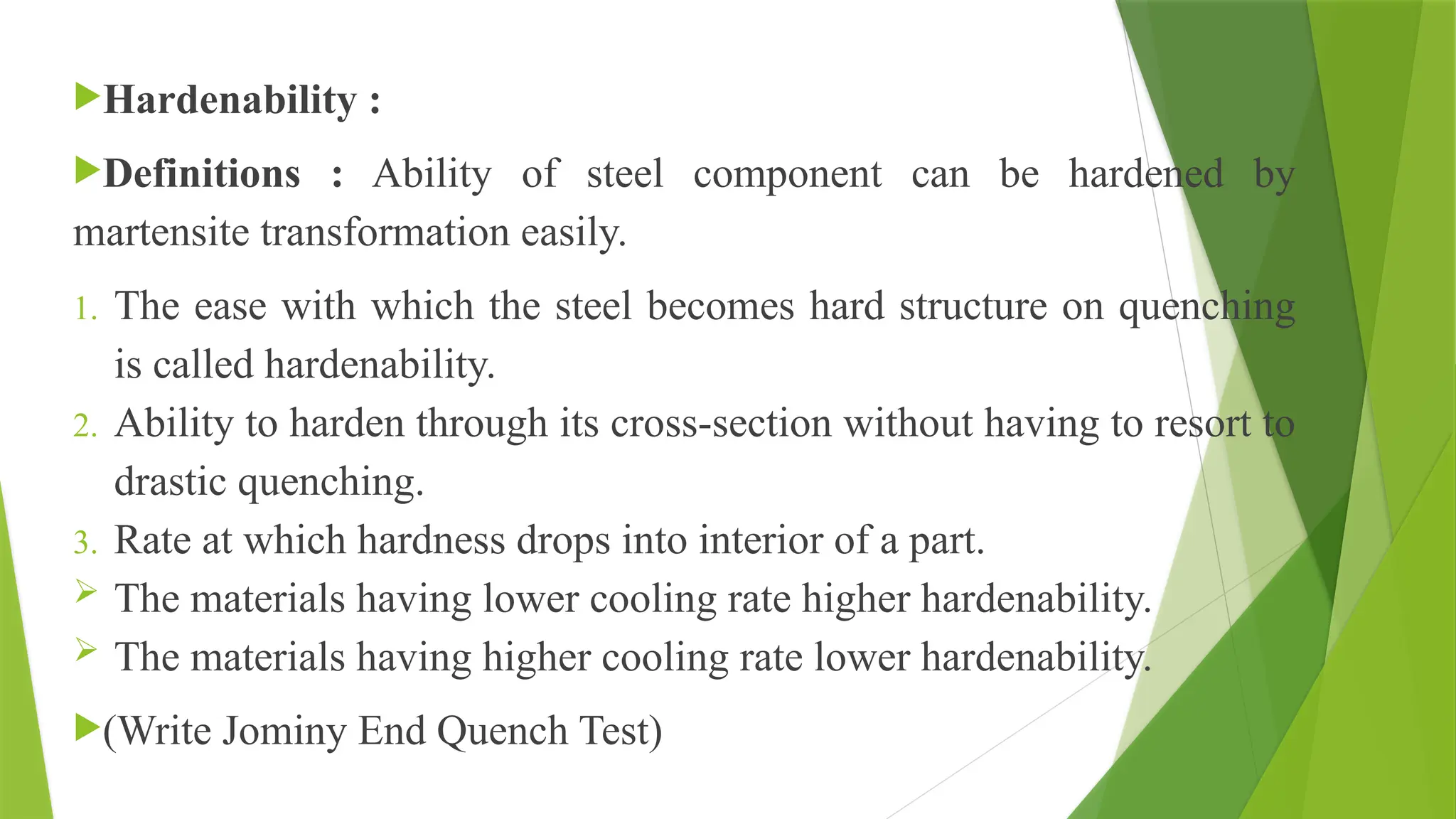 Hardenability :
Definitions : Ability of steel component can be hardened by
martensite transformation easily.
1. The ease with which the steel becomes hard structure on quenching
is called hardenability.
2. Ability to harden through its cross-section without having to resort to
drastic quenching.
3. Rate at which hardness drops into interior of a part.
 The materials having lower cooling rate higher hardenability.
 The materials having higher cooling rate lower hardenability.
(Write Jominy End Quench Test)
 