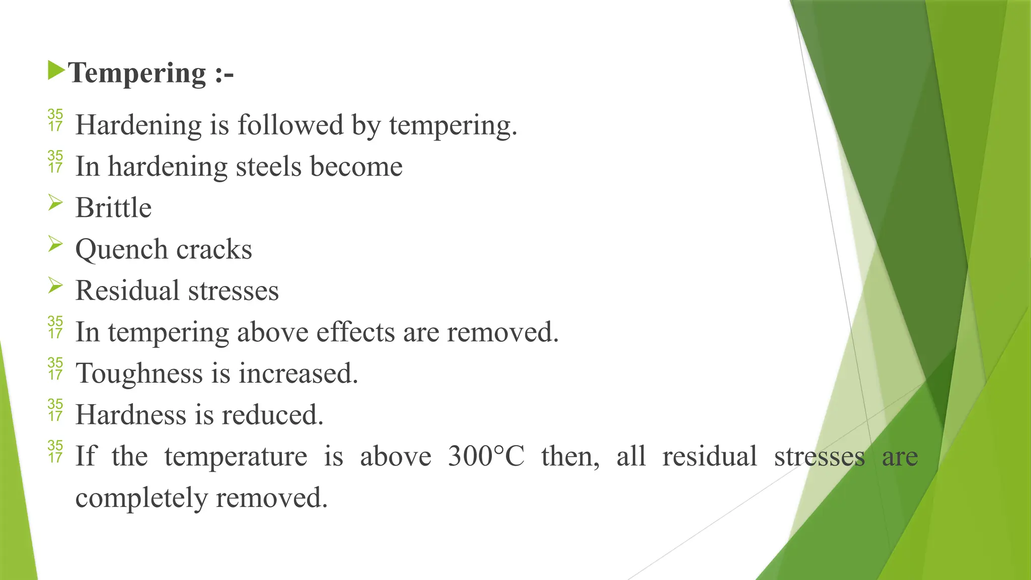 Tempering :-
 Hardening is followed by tempering.
 In hardening steels become
 Brittle
 Quench cracks
 Residual stresses
 In tempering above effects are removed.
 Toughness is increased.
 Hardness is reduced.
 If the temperature is above 300°C then, all residual stresses are
completely removed.
 