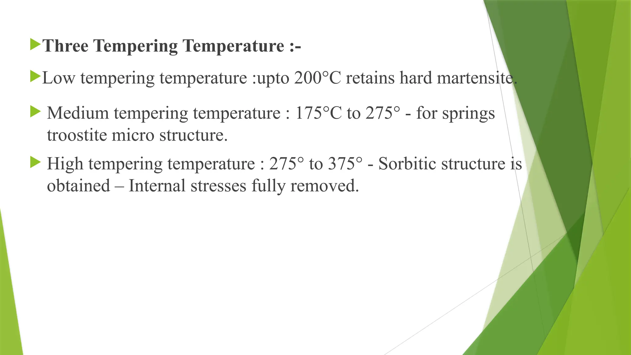 Three Tempering Temperature :-
Low tempering temperature :upto 200°C retains hard martensite.
 Medium tempering temperature : 175°C to 275° - for springs
troostite micro structure.
 High tempering temperature : 275° to 375° - Sorbitic structure is
obtained – Internal stresses fully removed.
 