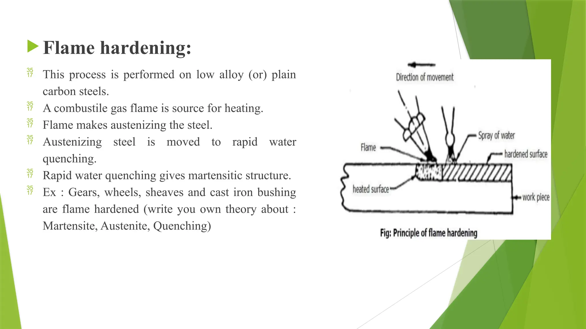  Flame hardening:
 This process is performed on low alloy (or) plain
carbon steels.
 A combustile gas flame is source for heating.
 Flame makes austenizing the steel.
 Austenizing steel is moved to rapid water
quenching.
 Rapid water quenching gives martensitic structure.
 Ex : Gears, wheels, sheaves and cast iron bushing
are flame hardened (write you own theory about :
Martensite, Austenite, Quenching)
 