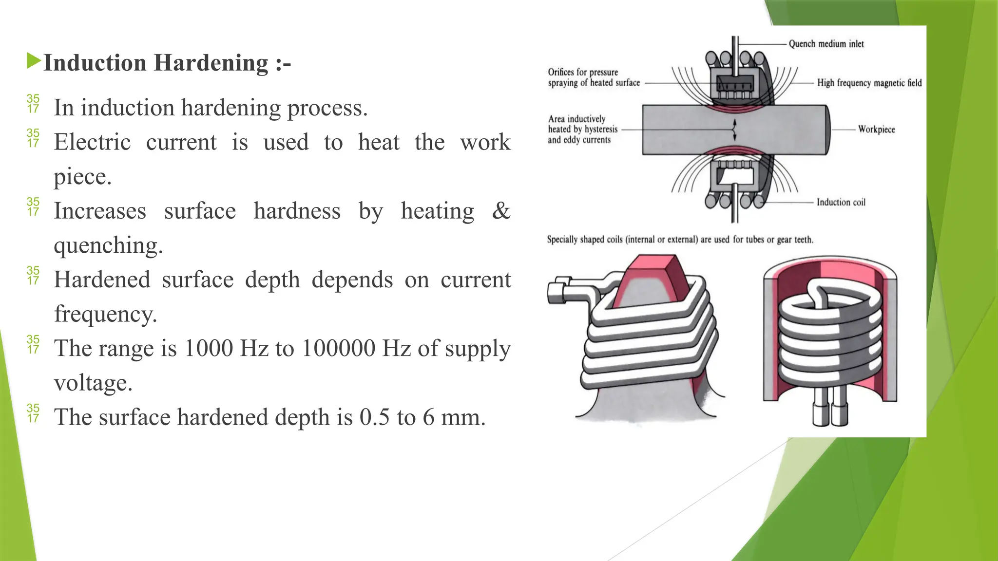 Induction Hardening :-
 In induction hardening process.
 Electric current is used to heat the work
piece.
 Increases surface hardness by heating &
quenching.
 Hardened surface depth depends on current
frequency.
 The range is 1000 Hz to 100000 Hz of supply
voltage.
 The surface hardened depth is 0.5 to 6 mm.
 