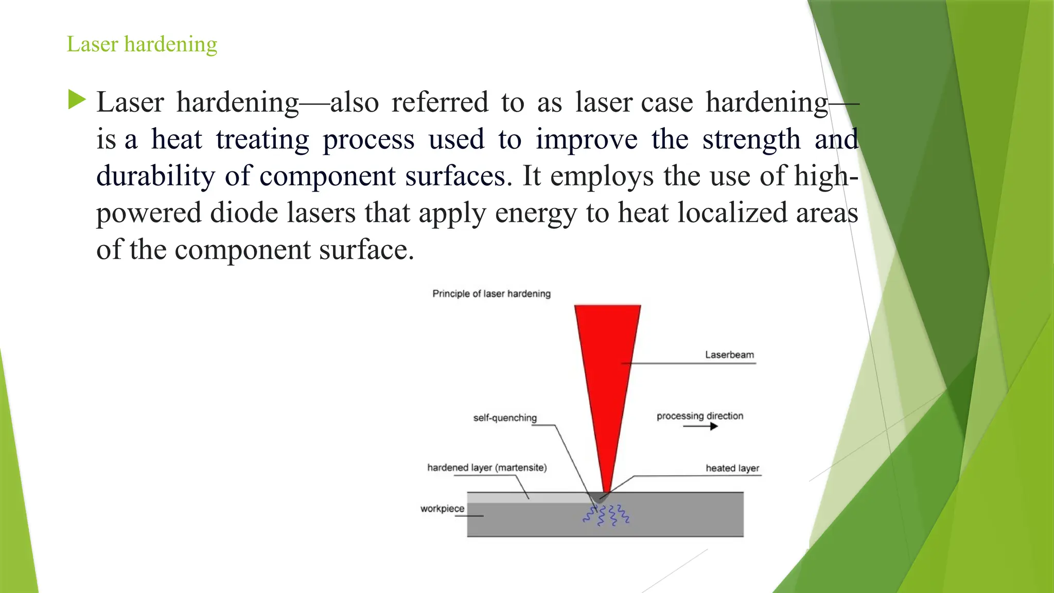 Laser hardening
 Laser hardening—also referred to as laser case hardening—
is a heat treating process used to improve the strength and
durability of component surfaces. It employs the use of high-
powered diode lasers that apply energy to heat localized areas
of the component surface.
 