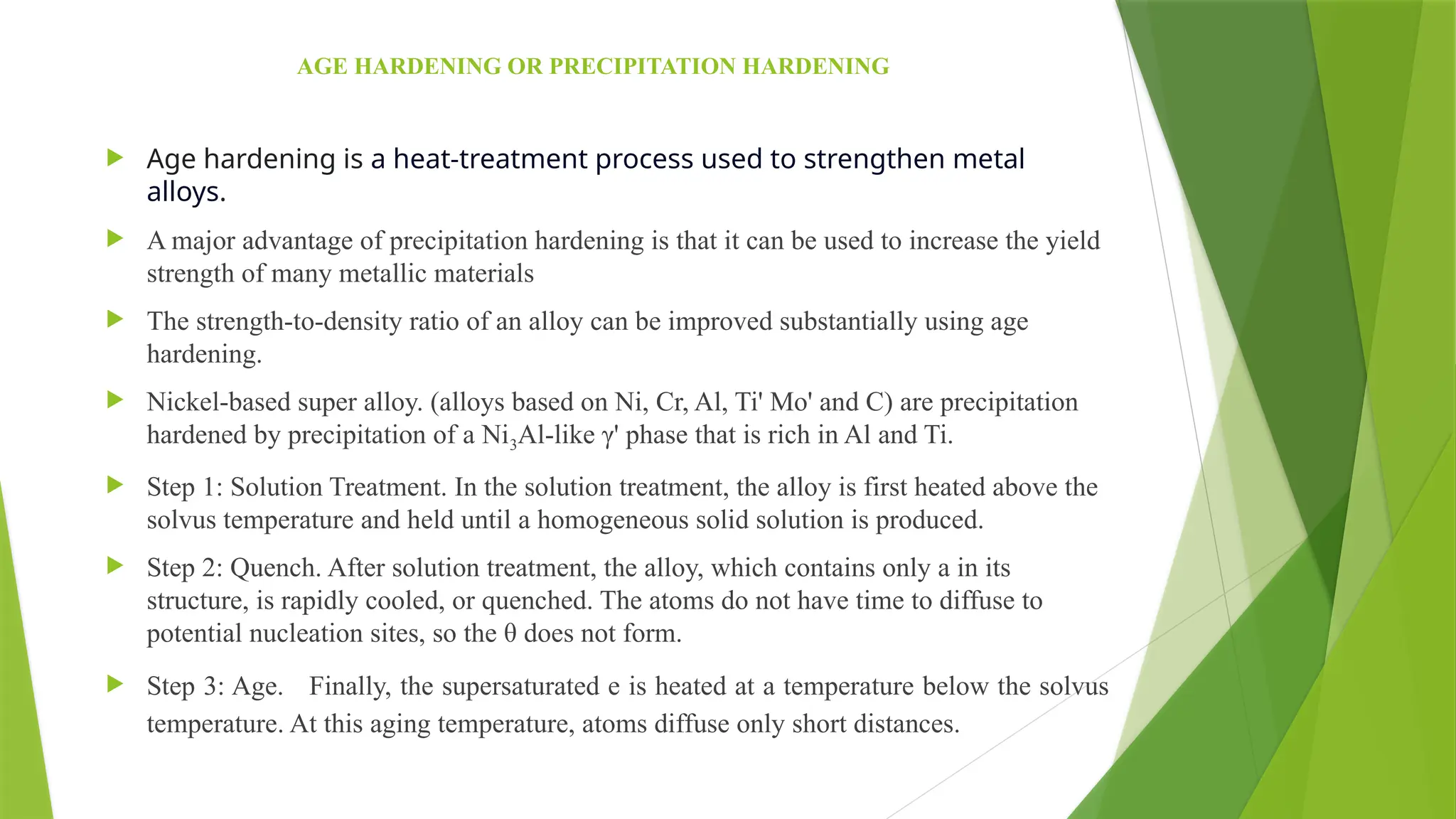 AGE HARDENING OR PRECIPITATION HARDENING
 Age hardening is a heat-treatment process used to strengthen metal
alloys.
 A major advantage of precipitation hardening is that it can be used to increase the yield
strength of many metallic materials
 The strength-to-density ratio of an alloy can be improved substantially using age
hardening.
 Nickel-based super alloy. (alloys based on Ni, Cr, Al, Ti' Mo' and C) are precipitation
hardened by precipitation of a Ni3Al-like γ' phase that is rich in Al and Ti.
 Step 1: Solution Treatment. In the solution treatment, the alloy is first heated above the
solvus temperature and held until a homogeneous solid solution is produced.
 Step 2: Quench. After solution treatment, the alloy, which contains only a in its
structure, is rapidly cooled, or quenched. The atoms do not have time to diffuse to
potential nucleation sites, so the θ does not form.
 Step 3: Age. Finally, the supersaturated e is heated at a temperature below the solvus
temperature. At this aging temperature, atoms diffuse only short distances.
 