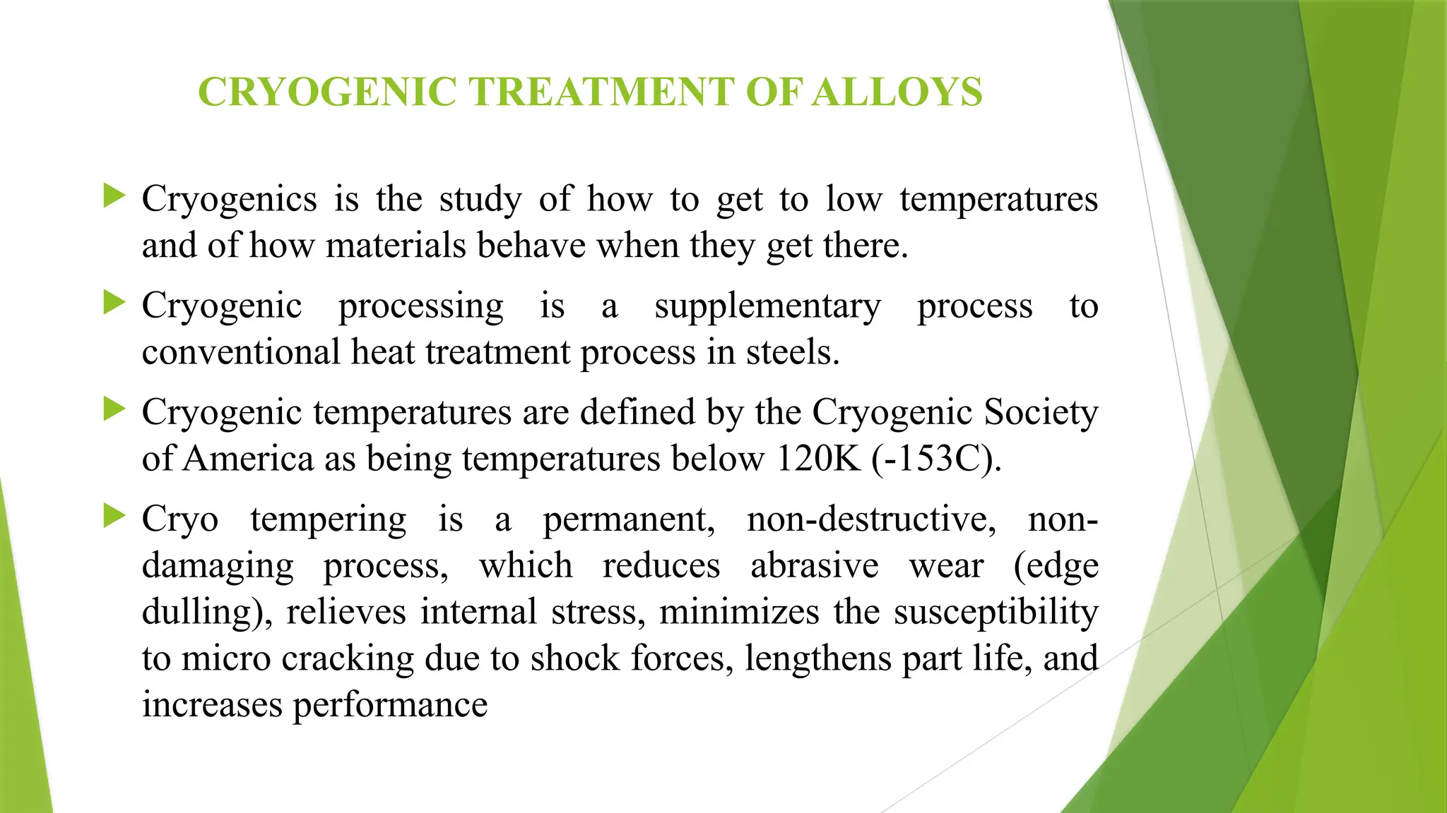 CRYOGENIC TREATMENT OF ALLOYS
 Cryogenics is the study of how to get to low temperatures
and of how materials behave when they get there.
 Cryogenic processing is a supplementary process to
conventional heat treatment process in steels.
 Cryogenic temperatures are defined by the Cryogenic Society
of America as being temperatures below 120K (-153C).
 Cryo tempering is a permanent, non-destructive, non-
damaging process, which reduces abrasive wear (edge
dulling), relieves internal stress, minimizes the susceptibility
to micro cracking due to shock forces, lengthens part life, and
increases performance
 