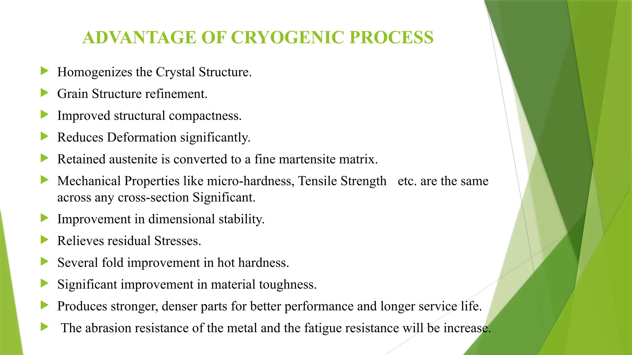 ADVANTAGE OF CRYOGENIC PROCESS
 Homogenizes the Crystal Structure.
 Grain Structure refinement.
 Improved structural compactness.
 Reduces Deformation significantly.
 Retained austenite is converted to a fine martensite matrix.
 Mechanical Properties like micro-hardness, Tensile Strength etc. are the same
across any cross-section Significant.
 Improvement in dimensional stability.
 Relieves residual Stresses.
 Several fold improvement in hot hardness.
 Significant improvement in material toughness.
 Produces stronger, denser parts for better performance and longer service life.
 The abrasion resistance of the metal and the fatigue resistance will be increase.
 