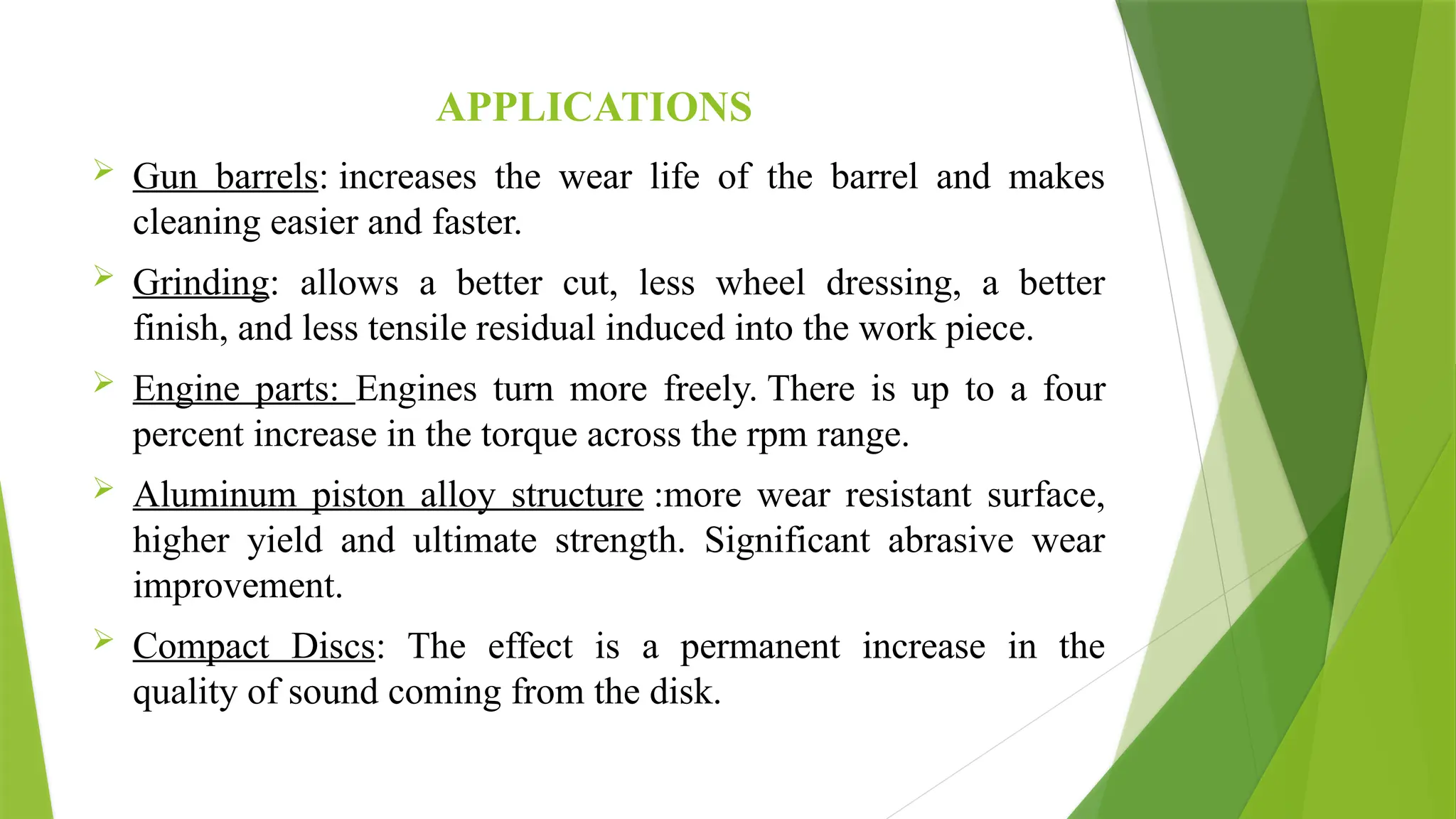 APPLICATIONS
 Gun barrels: increases the wear life of the barrel and makes
cleaning easier and faster.
 Grinding: allows a better cut, less wheel dressing, a better
finish, and less tensile residual induced into the work piece.
 Engine parts: Engines turn more freely. There is up to a four
percent increase in the torque across the rpm range.
 Aluminum piston alloy structure :more wear resistant surface,
higher yield and ultimate strength. Significant abrasive wear
improvement.
 Compact Discs: The effect is a permanent increase in the
quality of sound coming from the disk.
 