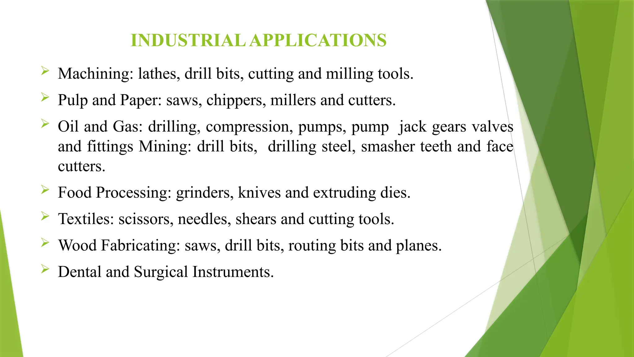 INDUSTRIALAPPLICATIONS
 Machining: lathes, drill bits, cutting and milling tools.
 Pulp and Paper: saws, chippers, millers and cutters.
 Oil and Gas: drilling, compression, pumps, pump jack gears valves
and fittings Mining: drill bits, drilling steel, smasher teeth and face
cutters.
 Food Processing: grinders, knives and extruding dies.
 Textiles: scissors, needles, shears and cutting tools.
 Wood Fabricating: saws, drill bits, routing bits and planes.
 Dental and Surgical Instruments.
 
