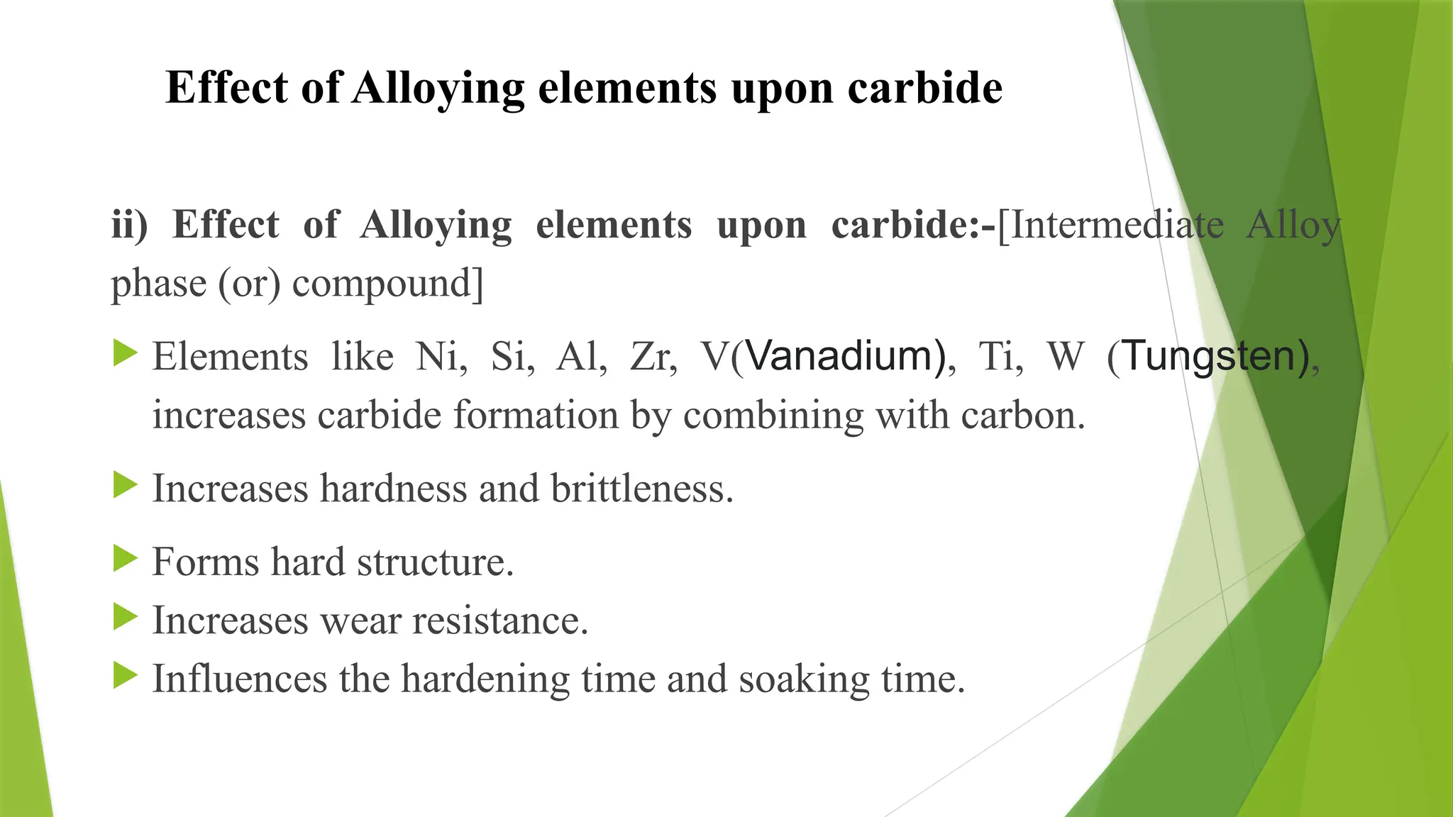 Effect of Alloying elements upon carbide
ii) Effect of Alloying elements upon carbide:-[Intermediate Alloy
phase (or) compound]
 Elements like Ni, Si, Al, Zr, V(Vanadium), Ti, W (Tungsten),
increases carbide formation by combining with carbon.
 Increases hardness and brittleness.
 Forms hard structure.
 Increases wear resistance.
 Influences the hardening time and soaking time.
 