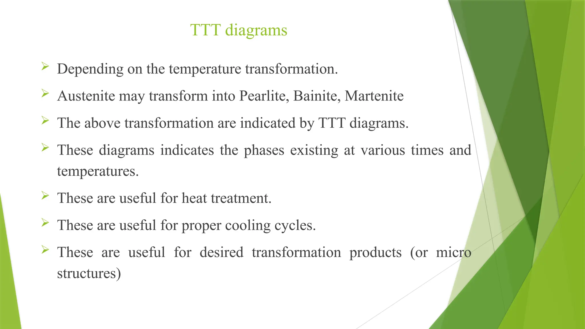 TTT diagrams
 Depending on the temperature transformation.
 Austenite may transform into Pearlite, Bainite, Martenite
 The above transformation are indicated by TTT diagrams.
 These diagrams indicates the phases existing at various times and
temperatures.
 These are useful for heat treatment.
 These are useful for proper cooling cycles.
 These are useful for desired transformation products (or micro
structures)
 