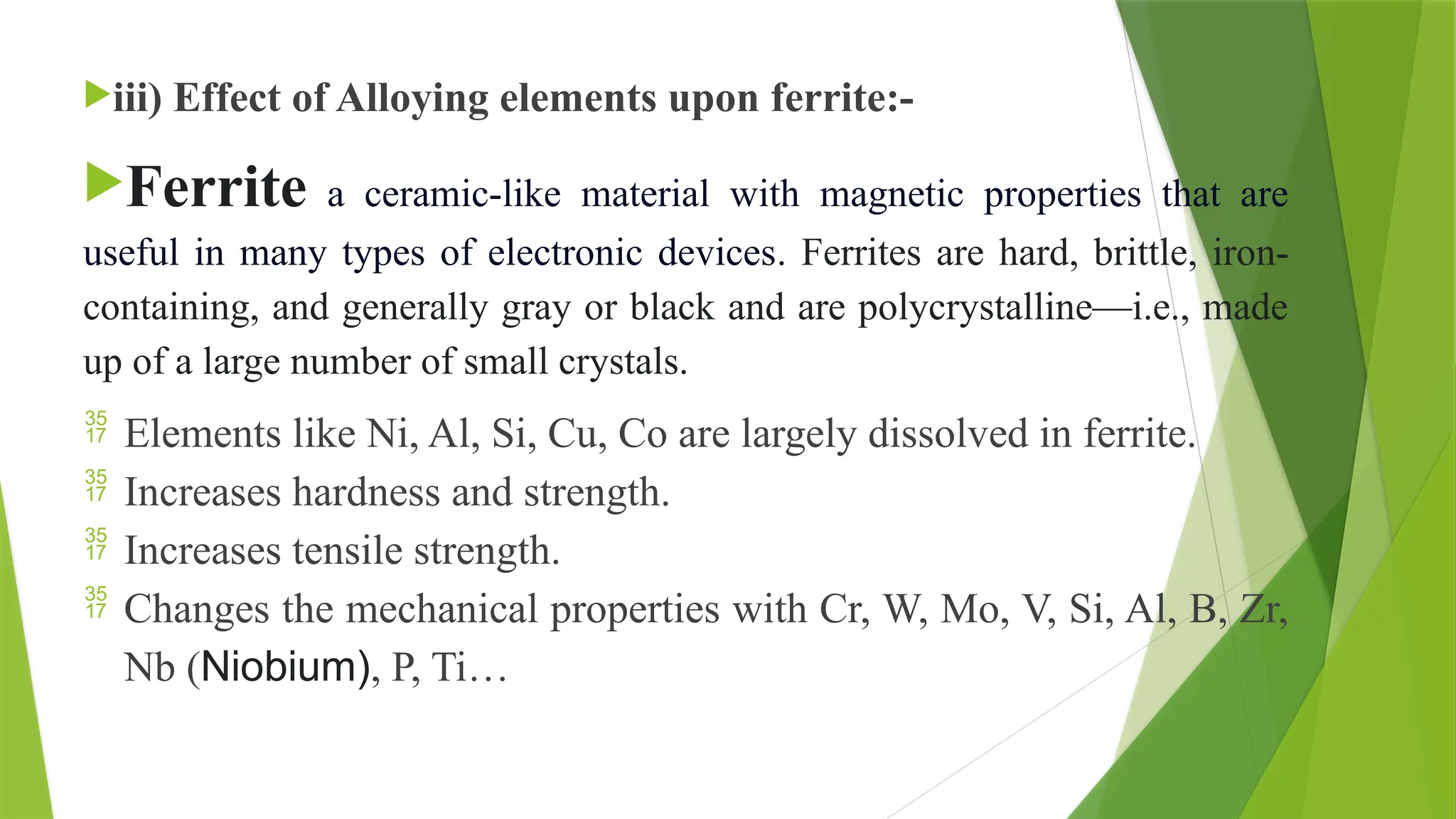 iii) Effect of Alloying elements upon ferrite:-
Ferrite a ceramic-like material with magnetic properties that are
useful in many types of electronic devices. Ferrites are hard, brittle, iron-
containing, and generally gray or black and are polycrystalline—i.e., made
up of a large number of small crystals.
 Elements like Ni, Al, Si, Cu, Co are largely dissolved in ferrite.
 Increases hardness and strength.
 Increases tensile strength.
 Changes the mechanical properties with Cr, W, Mo, V, Si, Al, B, Zr,
Nb (Niobium), P, Ti…
 