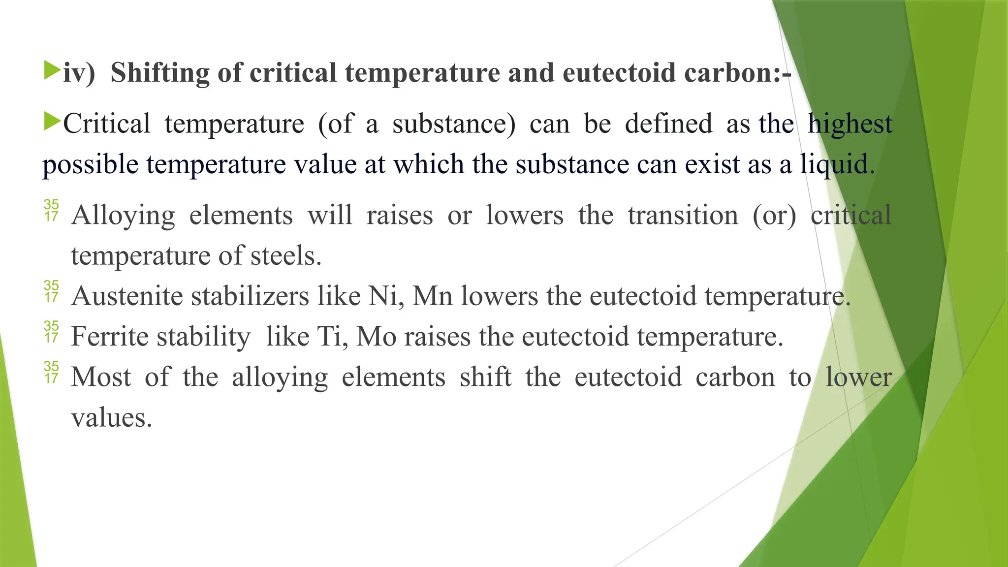 iv) Shifting of critical temperature and eutectoid carbon:-
Critical temperature (of a substance) can be defined as the highest
possible temperature value at which the substance can exist as a liquid.
 Alloying elements will raises or lowers the transition (or) critical
temperature of steels.
 Austenite stabilizers like Ni, Mn lowers the eutectoid temperature.
 Ferrite stability like Ti, Mo raises the eutectoid temperature.
 Most of the alloying elements shift the eutectoid carbon to lower
values.
 