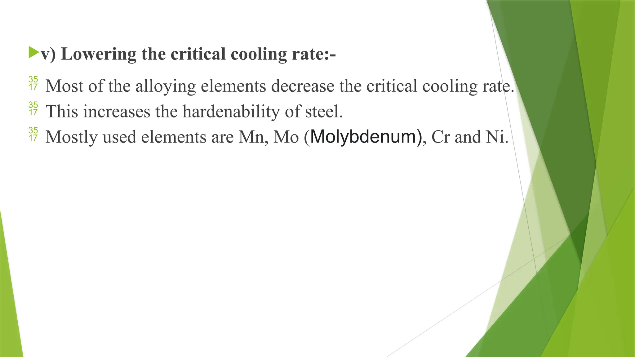 v) Lowering the critical cooling rate:-
 Most of the alloying elements decrease the critical cooling rate.
 This increases the hardenability of steel.
 Mostly used elements are Mn, Mo (Molybdenum), Cr and Ni.
 