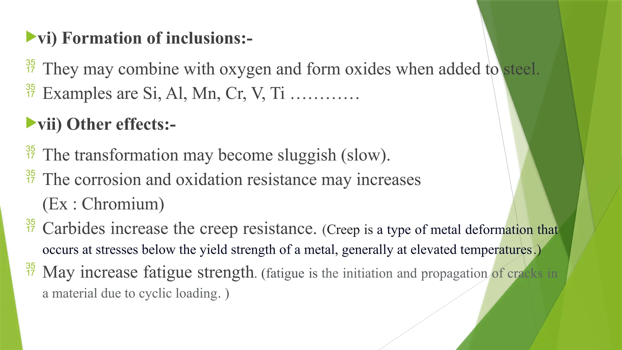 vi) Formation of inclusions:-
 They may combine with oxygen and form oxides when added to steel.
 Examples are Si, Al, Mn, Cr, V, Ti …………
vii) Other effects:-
 The transformation may become sluggish (slow).
 The corrosion and oxidation resistance may increases
(Ex : Chromium)
 Carbides increase the creep resistance. (Creep is a type of metal deformation that
occurs at stresses below the yield strength of a metal, generally at elevated temperatures.)
 May increase fatigue strength. (fatigue is the initiation and propagation of cracks in
a material due to cyclic loading. )
 