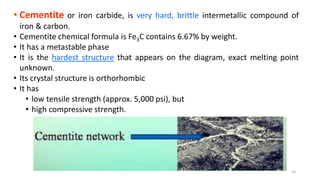 • Cementite or iron carbide, is very hard, brittle intermetallic compound of
iron & carbon.
• Cementite chemical formula is Fe3C contains 6.67% by weight.
• It has a metastable phase
• It is the hardest structure that appears on the diagram, exact melting point
unknown.
• Its crystal structure is orthorhombic
• It has
• low tensile strength (approx. 5,000 psi), but
• high compressive strength.
10
 