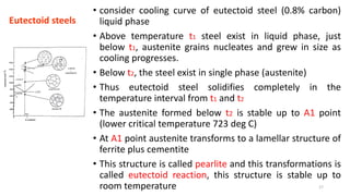 • consider cooling curve of eutectoid steel (0.8% carbon)
liquid phase
• Above temperature t1 steel exist in liquid phase, just
below t1, austenite grains nucleates and grew in size as
cooling progresses.
• Below t2, the steel exist in single phase (austenite)
• Thus eutectoid steel solidifies completely in the
temperature interval from t1 and t2
• The austenite formed below t2 is stable up to A1 point
(lower critical temperature 723 deg C)
• At A1 point austenite transforms to a lamellar structure of
ferrite plus cementite
• This structure is called pearlite and this transformations is
called eutectoid reaction, this structure is stable up to
room temperature
Eutectoid steels
17
 