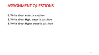 ASSIGNMENT QUESTIONS
1. Write about eutectic cast iron
2. Write about Hypo eutectic cast iron
3. Write about Hyper eutectic cast iron
24
 