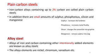 Plain carbon steels
• Iron-carbon alloys containing up to 2% carbon are called plain carbon
steels
• In addition there are small amounts of sulphur, phosphorous, silicon and
manganese
Alloy steel
• Alloys of iron and carbon containing other intentionally added elements
are known as alloy steels
• The alloys elements are nickel, chromium, vanadium etc.
26
Sulphur : increases the hardness
Phosphorus : increases metal fluidity
Silicon : changes the cementite into graphite
Manganese : remove sulphur into slag
 
