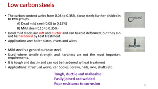 Low carbon steels
• The carbon content varies from 0.08 to 0.35%, these steels further divided in
to two groups
A) Dead mild steel (0.08 to 0.15%)
B) Mild steel (0.15 to 0.35%)
• Dead mild steels are soft and ductile and can be cold deformed, but they can
not be hardened by heat treatment
• Applications are: boiler plates, rivets and wires
• Mild steel is a general purpose steel,
• Used where tensile strength and hardness are not the most important
requirements.
• It is tough and ductile and can not be hardened by heat treatment
• Applications: structural works, car bodies, screws, nails, axle, shafts etc.
Tough, ductile and malleable
Easily joined and welded
Poor resistance to corrosion 28
 