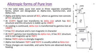 Allotropic forms of Pure Iron
• In the solid state, pure iron exist in three separate crystalline
forms, which are designated as Alpha-iron, Gamma-iron, and
Delta-iron.
• Alpha and delta irons consist of BCC, where as gamma iron consists
of FCC structure
• At 1539oC liquid iron transforms to delta iron which has BCC
structure and this structure is stable up to 1400oC
• As cooling is continued, delta iron is transformed to gamma iron at
1400oC
• It has FCC structure and is non-magnetic in character
• At 910oC gamma iron transforms to alpha iron, it has BCC structure
and is non magnetic up to 768oC
• Below 768oC alpha is strongly magnetic
• Alpha iron between 768oC and 910oC is usually called as Beta iron
• These changes are reversible, and same forms are observed during
heating
3
 