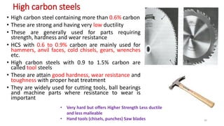 High carbon steels
• High carbon steel containing more than 0.6% carbon
• These are strong and having very low ductility
• These are generally used for parts requiring
strength, hardness and wear resistance
• HCS with 0.6 to 0.9% carbon are mainly used for
hammers, anvil faces, cold chisels, gears, wrenches
etc.
• High carbon steels with 0.9 to 1.5% carbon are
called tool steels
• These are attain good hardness, wear resistance and
toughness with proper heat treatment
• They are widely used for cutting tools, ball bearings
and machine parts where resistance to wear is
important
• Very hard but offers Higher Strength Less ductile
and less malleable
• Hand tools (chisels, punches) Saw blades 30
 