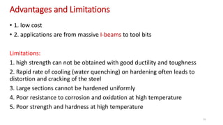 Advantages and Limitations
• 1. low cost
• 2. applications are from massive I-beams to tool bits
Limitations:
1. high strength can not be obtained with good ductility and toughness
2. Rapid rate of cooling (water quenching) on hardening often leads to
distortion and cracking of the steel
3. Large sections cannot be hardened uniformly
4. Poor resistance to corrosion and oxidation at high temperature
5. Poor strength and hardness at high temperature
31
 