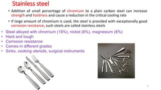 Stainless steel
• Addition of small percentage of chromium to a plain carbon steel can increase
strength and hardness and cause a reduction in the critical cooling rate
• If large amount of chromium is used, the steel is provided with exceptionally good
corrosion resistance, such steels are called stainless steels
• Steel alloyed with chromium (18%), nickel (8%), magnesium (8%)
• Hard and tough
• Corrosion resistance
• Comes in different grades
• Sinks, cooking utensils, surgical instruments
32
 